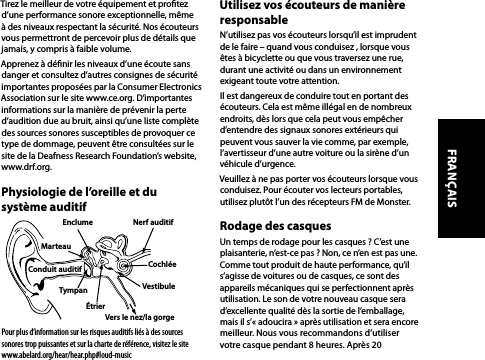 Tirez le meilleur de votre équipement et protez d’une performance sonore exceptionnelle, même à des niveaux respectant la sécurité. Nos écouteurs vous permettront de percevoir plus de détails que jamais, y compris à faible volume.Apprenez à dénir les niveaux d’une écoute sans danger et consultez d’autres consignes de sécurité importantes proposées par la Consumer Electronics Association sur le site www.ce.org. D’importantes informations sur la manière de prévenir la perte d’audition due au bruit, ainsi qu’une liste complète des sources sonores susceptibles de provoquer ce type de dommage, peuvent être consultées sur le site de la Deafness Research Foundation’s website, www.drf.org.Physiologie de l’oreille et du système auditifPour plus d’information sur les risques auditifs liés à des sources sonores trop puissantes et sur la charte de référence, visitez le site www.abelard.org/hear/hear.php#loud-musicUtilisez vos écouteurs de manière responsableN’utilisez pas vos écouteurs lorsqu’il est imprudent de le faire – quand vous conduisez , lorsque vous êtes à bicyclette ou que vous traversez une rue, durant une activité ou dans un environnement exigeant toute votre attention.Il est dangereux de conduire tout en portant des écouteurs. Cela est même illégal en de nombreux endroits, dès lors que cela peut vous empêcher d’entendre des signaux sonores extérieurs qui peuvent vous sauver la vie comme, par exemple, l’avertisseur d’une autre voiture ou la sirène d’un véhicule d’urgence.Veuillez à ne pas porter vos écouteurs lorsque vous conduisez. Pour écouter vos lecteurs portables, utilisez plutôt l’un des récepteurs FM de Monster.Rodage des casques Un temps de rodage pour les casques ? C’est une plaisanterie, n’est-ce pas ? Non, ce n’en est pas une. Comme tout produit de haute performance, qu’il s’agisse de voitures ou de casques, ce sont des appareils mécaniques qui se perfectionnent après utilisation. Le son de votre nouveau casque sera d’excellente qualité dès la sortie de l’emballage, mais il s’« adoucira » après utilisation et sera encore meilleur. Nous vous recommandons d’utiliser  votre casque pendant 8 heures. Après 20  Enclume Nerf auditifÉtrierTympanConduit auditif Cochlée MarteauVestibuleVers le nez/la gorgeFRANÇAIS