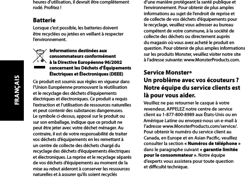 heures d’utilisation, il devrait être complètement rodé. Protez !BatterieLorsque c’est possible, les batteries doivent être recyclées ou jetées en veillant à respecter l’environnement.Informations destinées aux consommateurs conformément  à la Directive Européenne 96/2002 concernant les Déchets d’Équipements Électriques et Électroniques (DEEE)Ce produit est soumis aux règles en vigueur dans l’Union Européenne promouvant la réutilisation et le recyclage des déchets d’équipements électriques et électroniques. Ce produit a requis l’extraction et l’utilisation de ressources naturelles et peut contenir des substances dangereuses. Le symbole ci-dessus, apposé sur le produit ou sur son emballage, indique que ce produit ne peut être jeter avec votre déchet ménager. Au contraire, il est de votre responsabilité de traiter vos déchets d’équipements en les remettant à un centre de collecte des déchets chargé du recyclage des déchets d’équipements électriques et électroniques. La reprise et le recyclage séparés de vos déchets d’équipements au moment de la mise au rebut aideront à conserver les ressources naturelles et à assurer qu’ils soient recyclés d’une manière protégeant la santé publique et l’environnement. Pour obtenir de plus amples informations au sujet de l’endroit de reprise et de collecte de vos déchets d’équipements pour le recyclage, veuillez vous adresser au bureau compétent de votre commune, à la société de collecte des déchets ou directement auprès du magasin où vous avez acheté le produit en question. Pour obtenir de plus amples informations sur les produits Monster, veuillez visiter notre site  à l’adresse suivante: www.MonsterProducts.com. Service Monster®  Un problème avec vos écouteurs ? Notre équipe du service clients est là pour vous aider.Veuillez ne pas retourner le casque à votre revendeur, APPELEZ notre centre de service  client au 1-877-800-8989 aux États-Unis ou en Amérique Latine ou envoyez-nous un e-mail à l’adresse www.MonsterProducts.com/service/.  Pour obtenir le numéro du service client au  Canada, en Europe et en Asian Pacic, veuillez consulter la section « Numéros de téléphone »  dans le paragraphe suivant « garantie limitée pour le consommateur ». Notre équipe  d’experts vous assistera pour toute question  et diculté technique.FRANÇAIS