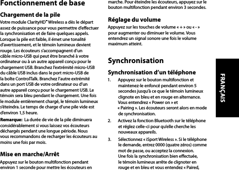 Fonctionnement de baseChargement de la pileVotre module ClarityHD™ Wireless a dès le départ assez de puissance pour vous permettre d’eectuer la synchronisation et de faire quelques appels. Lorsque la pile est faible, il émet une tonalité d’avertissement, et le témoin lumineux devient rouge. Les écouteurs s’accompagnent d’un câble micro-USB qui peut être branché à votre ordinateur ou à un autre appareil conçu pour le chargement USB. Branchez l’extrémité micro-USB du câble USB inclus dans le port micro-USB de la boîte ControlTalk. Branchez l’autre extrémité dans un port USB de votre ordinateur ou d’un autre appareil conçu pour le chargement USB. Le témoin sera bleu pendant le chargement. Une fois le module entièrement chargé, le témoin lumineux s’éteindra. Le temps de charge d’une pile vide est d’environ 1,5 heure.Remarque:  La durée de vie de la pile diminuera considérablement si vous laissez vos écouteurs déchargés pendant une longue période. Nous vous recommandons de recharger les écouteurs au moins une fois par mois. Mise en marche/ArrêtAppuyez sur le bouton multifonction pendant environ 1 seconde pour mettre les écouteurs en marche. Pour éteindre les écouteurs, appuyez sur le bouton multifonction pendant environ 3 secondes.Réglage du volumeAppuyez sur les touches de volume « + » ou « - » pour augmenter ou diminuer le volume. Vous entendrez un signal sonore une fois le volume maximum atteint. SynchronisationSynchronisation d’un téléphone1.  Appuyez sur le bouton multifonction et maintenez-le enfoncé pendant environ 5 secondes jusqu’à ce que le témoin lumineux clignote en bleu et en rouge en alternance. Vous entendrez « Power on » et  « Pairing ». Les écouteurs seront alors en mode de synchronisation.2.  Activez la fonction Bluetooth sur le téléphone et réglez celle-ci pour qu’elle cherche les nouveaux appareils. 3.  Sélectionnez « iSport Wireless ». Si le téléphone le demande, entrez 0000 (quatre zéros) comme mot de passe, ou acceptez la connexion. Une fois la synchronisation bien eectuée, le témoin lumineux arrête de clignoter en rouge et en bleu et vous entendez « Paired, FRANÇAIS