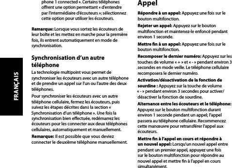 phone 1 connected ». Certains téléphones orent une option permettant « d’entendre par l’intermédiaire d’écouteurs »; sélectionnez cette option pour utiliser les écouteurs.Remarque: Lorsque vous sortez les écouteurs de leur boîte et les mettez en marche pour la première fois, ils entrent automatiquement en mode de synchronisation.Synchronisation d’un autre téléphoneLa technologie multipoint vous permet de synchroniser les écouteurs avec un autre téléphone et de prendre un appel sur l’un ou l’autre des deux téléphones. Pour synchroniser les écouteurs avec un autre téléphone cellulaire, fermez les écouteurs, puis suivez les étapes décrites dans la section « Synchronisation d’un téléphone ». Une fois la synchronisation bien eectuée, redémarrez les écouteurs pour les connecter aux deux téléphones cellulaires, automatiquement et manuellement.Remarque: Il est possible que vous deviez connecter le deuxième téléphone manuellement.AppelRépondre à un appel: Appuyez une fois sur le bouton multifonction.Rejeter un appel: Appuyez sur le bouton multifonction et maintenez-le enfoncé pendant environ 1 seconde.Mettre n à un appel: Appuyez une fois sur le bouton multifonction.Recomposer le dernier numéro: Appuyez sur les touches de volume « + » et « - » pendant environ 3 secondes en mode veille. Le téléphone cellulaire recomposera le dernier numéro.Activation/désactivation de la fonction de sourdine : Appuyez sur la touche de volume « - » pendant environ 3 secondes pour activer/désactiver la fonction de sourdine.Alternance entre les écouteurs et le téléphone: Appuyez sur le bouton multifonction durant environ 1 seconde pendant un appel; l’appel passera au téléphone cellulaire. Recommencez cette manœuvre pour retransférer l’appel aux écouteurs.Mettre n à l’appel en cours et répondre à un nouvel appel: Lorsqu’un nouvel appel entre pendant un premier appel, appuyez une fois sur le bouton multifonction pour répondre au nouvel appel et mettre n à l’appel en cours simultanément.FRANÇAIS