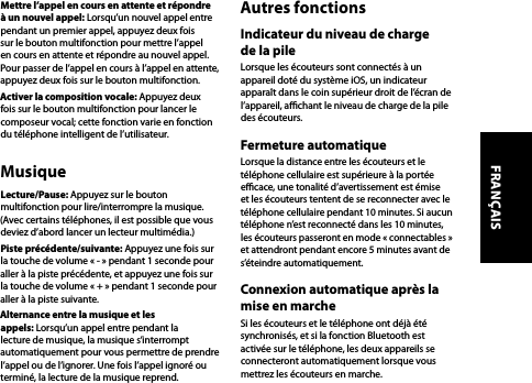 Mettre l’appel en cours en attente et répondre à un nouvel appel: Lorsqu’un nouvel appel entre pendant un premier appel, appuyez deux fois sur le bouton multifonction pour mettre l’appel en cours en attente et répondre au nouvel appel. Pour passer de l’appel en cours à l’appel en attente, appuyez deux fois sur le bouton multifonction.Activer la composition vocale: Appuyez deux fois sur le bouton multifonction pour lancer le composeur vocal; cette fonction varie en fonction du téléphone intelligent de l’utilisateur.MusiqueLecture/Pause: Appuyez sur le bouton multifonction pour lire/interrompre la musique. (Avec certains téléphones, il est possible que vous deviez d’abord lancer un lecteur multimédia.)Piste précédente/suivante: Appuyez une fois sur la touche de volume « - » pendant 1 seconde pour aller à la piste précédente, et appuyez une fois sur la touche de volume « + » pendant 1 seconde pour aller à la piste suivante.Alternance entre la musique et les appels: Lorsqu’un appel entre pendant la lecture de musique, la musique s’interrompt automatiquement pour vous permettre de prendre l’appel ou de l’ignorer. Une fois l’appel ignoré ou terminé, la lecture de la musique reprend.Autres fonctionsIndicateur du niveau de charge de la pileLorsque les écouteurs sont connectés à un appareil doté du système iOS, un indicateur apparaît dans le coin supérieur droit de l’écran de l’appareil, achant le niveau de charge de la pile des écouteurs.Fermeture automatiqueLorsque la distance entre les écouteurs et le téléphone cellulaire est supérieure à la portée ecace, une tonalité d’avertissement est émise et les écouteurs tentent de se reconnecter avec le téléphone cellulaire pendant 10 minutes. Si aucun téléphone n’est reconnecté dans les 10 minutes, les écouteurs passeront en mode « connectables » et attendront pendant encore 5 minutes avant de s’éteindre automatiquement.Connexion automatique après la mise en marcheSi les écouteurs et le téléphone ont déjà été synchronisés, et si la fonction Bluetooth est activée sur le téléphone, les deux appareils se connecteront automatiquement lorsque vous mettrez les écouteurs en marche.FRANÇAIS