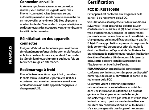 Connexion en veilleAprès une synchronisation et une connexion réussies, vous entendrez le guide vocal dire « Phone 1 connected ». Les écouteurs seront automatiquement en mode de mise en marche ou en mode veille, et le témoin DEL bleu clignotera une fois toutes les 5 secondes. Lorsque le téléphone se déconnectera des écouteurs, vous entendrez une tonalité de déconnexion.Réinitialisation des appareils connectésÉteignez d’abord les écouteurs, puis maintenez simultanément enfoncés le bouton multifonction et la touche de volume « - » pendant 5 secondes. Le témoin lumineux clignotera quelques fois en bleu et en rouge en alternance.Redémarrage à froidPour eectuer le redémarrage à froid, branchez le câble micro-USB dans le port micro-USB des écouteurs pour ensuite connecter ceux-ci à un ordinateur ou à un autre appareil conçu pour le chargement USB.CerticationFCC ID: RJE190686Cet appareil est conforme aux exigences de la partie 15 du règlement de la FCC.Son utilisation est assujettie aux deux conditions suivantes : (1) cet appareil ne doit pas causer d’interférences nuisibles, et (2) il doit absorber tout type d’interférence, y compris les interférences pouvant causer un fonctionnement non désiré. Les changements ou les modications n’ayant pas fait l’objet d’une approbation expresse du responsable de la conformité auront pour eet d’annuler le droit d’utilisation de l’appareil de l’utilisateur. Le branchement de périphériques requiert l’utilisation de câbles d’interface blindés et mis à la terre. La prise/sortie doit être installée à proximité de l’équipement et être facile d’accès.REMARQUE: Cet appareil a été testé et jugé conforme aux limites autorisées pour un dispositif numérique de classe B, en vertu de la partie 15 du règlement de la FCC.Ces limites visent à orir une protection raisonnable contre les interférences nuisibles dans une installation résidentielle. Ce produit génère, utilise et peut émettre de l’énergie radioélectrique. S’il n’est pas installé et utilisé selon les instructions, il peut causer des interférences nuisibles aux communications radio. Toutefois, il n’y a aucune garantie que l’appareil ne causera FRANÇAIS