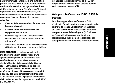 pas d’interférence dans le cas d’une installation particulière. Si ce produit cause des interférences nuisibles à la réception des signaux de radio ou de télévision, ce qui peut être vérié en éteignant l’appareil et en le remettant en marche, il est recommandé de tenter d’éliminer les interférences en prenant l’une ou plusieurs des mesures suivantes: •  Changer l’orientation ou l’emplacement de l’antenne réceptrice.•  Increase the separation between the equipment and receiver.•  Brancher l’appareil dans une prise sur un circuit autre que celui auquel le récepteur est branché.•  Consulter le détaillant ou un technicien radio/télévision expérimenté pour obtenir de l’aide.MISE EN GARDE : Les changements ou les modications n’ayant pas fait l’objet d’une approbation expresse du responsable de la conformité auront pour eet d’annuler le droit d’utilisation de l’appareil de l’utilisateur (ou le vôtre). Ne pas entreposer cet appareil à des températures extrêmement élevées ou extrêmement basses. Ne pas exposer ce produit à des liquides, à des températures extrêmes ou à une humidité élevée. La plage de température de fonctionnement de ce produit est de 0 à 45 °C (de 32 à 113 °F).Cet appareil respecte les limites de la FCC sur l’exposition aux rayonnements établies pour un environnement non contrôlé.Avis pour le Canada – ID IC : 5153A-190686Le présent appareil est conforme aux CNR d’Industrie Canada applicables aux appareils radio exempts de licence. L’exploitation est autorisée aux deux conditions suivantes : (1) l’appareil ne doit pas produire de brouillage, et (2) l’utilisateur de l’appareil doit accepter tout brouillage radioélectrique subi, même si le brouillage est susceptible d’en compromettre le fonctionnement.FRANÇAIS