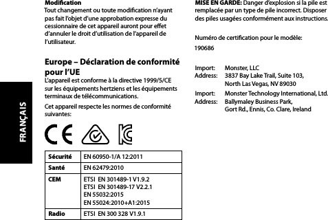 Modication  Tout changement ou toute modication n’ayant pas fait l’objet d’une approbation expresse du cessionnaire de cet appareil auront pour eet d’annuler le droit d’utilisation de l’appareil de l’utilisateur.Europe – Déclaration de conformité pour l’UEL’appareil est conforme à la directive 1999/5/CE sur les équipements hertziens et les équipements terminaux de télécommunications.Cet appareil respecte les normes de conformité suivantes:Sécurité EN 60950-1/A 12:2011Santé EN 62479:2010CEM ETSI  EN 301489-1 V1.9.2 ETSI  EN 301489-17 V2.2.1 EN 55032:2015 EN 55024:2010+A1:2015Radio ETSI  EN 300 328 V1.9.1MISE EN GARDE: Danger d’explosion si la pile est remplacée par un type de pile incorrect. Disposer des piles usagées conformément aux instructions. Numéro de certication pour le modèle:190686Import:   Monster, LLC Address:   3837 Bay Lake Trail, Suite 103,   North Las Vegas, NV 89030Import:   Monster Technology International, Ltd. Address:   Ballymaley Business Park,   Gort Rd., Ennis, Co. Clare, IrelandFRANÇAIS