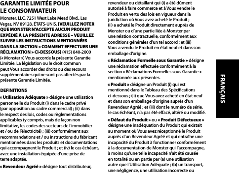 GARANTIE LIMITÉE POUR  LE CONSOMMATEURMonster, LLC, 7251 West Lake Mead Blvd., Las Vegas, NV 89128, ÉTATS-UNIS, [VEUILLEZ NOTER QUE MONSTER N’ACCEPTE AUCUN PRODUIT EXPÉDIÉ À LA PRÉSENTE ADRESSE – VEUILLEZ SUIVRE LES INSTRUCTIONS MENTIONNÉES DANS LA SECTION « COMMENT EFFECTUER UNE RÉCLAMATION » CI-DESSOUS] (415) 840-2000 (« Monster ») Vous accorde la présente Garantie Limitée. La législation ou le droit commun peut Vous accorder des droits ou des recours supplémentaires qui ne sont pas aectés par la présente Garantie Limitée.DEFINITIONS« Utilisation Adéquate » désigne une utilisation personnelle du Produit (i) dans le cadre privé (par opposition au cadre commercial) ; (ii) dans le respect des lois, codes ou règlementations applicables (y compris, mais de façon non limitative, les codes des secteurs de l’immobilier et / ou de l’électricité) ; (iii) conformément aux recommandations et / ou instructions du fabricant mentionnées dans les produits et documentations qui accompagnent le Produit ; et (iv) le cas échéant, avec une installation équipée d’une prise de terre adaptée.« Revendeur Agréé » désigne tout distributeur, revendeur ou détaillant qui (i) a été dûment autorisé à faire commerce et à Vous vendre le Produit en vertu des lois en vigueur dans la juridiction où Vous avez acheté le Produit ;  (ii) a acheté le Produit directement auprès de Monster ou d’une partie liée à Monster par une relation contractuelle, conformément aux conditions générales d’un tel accord ; et (iii) Vous a vendu le Produit en état neuf et dans son emballage d’origine.« Réclamation Formelle sous Garantie » désigne une réclamation eectuée conformément à la section « Réclamations Formelles sous Garantie » mentionnée aux présentes.« Produit » désigne un Produit (i) qui est mentionné dans le Tableau des Spécications ci-dessous ; (ii) que Vous avez acheté en état neuf et dans son emballage d’origine auprès d’un Revendeur Agréé ; et (iii) dont le numéro de série, le cas échéant, n’a pas été eacé, altéré ou modié.« Défaut du Produit » ou « Produit Défectueux » désigne une inadéquation du Produit qui existait au moment où Vous avez réceptionné le Produit auprès d’un Revendeur Agréé et qui entraîne une incapacité du Produit à fonctionner conformément à la documentation de Monster qui l’accompagne, à moins qu’une telle incapacité n’ait été causée en totalité ou en partie par (a) une utilisation autre que l’Utilisation Adéquate ; (b) un transport, une négligence, une utilisation incorrecte ou FRANÇAIS