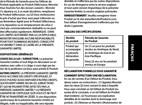 de la Période de Garantie pour les Défauts du Produit applicable au Produit Défectueux, Monster Vous fournira l’un des recours suivants : Monster (1) réparera ou, à sa seule discrétion, remplacera le Produit Défectueux ; ou (2) Vous remboursera le prix d’achat que Vous avez payé à Monster ou au Revendeur Agréé pour le Produit Défectueux, si la réparation ou le remplacement de celui-ci n’est pas commercialement réalisable ou ne peut être eectué(e) rapidement. REMARQUE : DANS LES LIMITES AUTORISÉES PAR LA LOI APPLICABLE, MONSTER N’ASSUME AUCUNE RESPONSABILITE POUR TOUT DOMMAGE INCIDENT, CONSECUTIF OU INDIRECT DANS LE CADRE DE LA PRESENTE GARANTIE LIMITEE.DISPOSITIONS GÉNÉRALESCHOIX DE LA LOI / JURIDICTION. La présente Garantie Limitée et tout litige en découlant ou en relation avec celle-ci (« Litige ») sont régis par les lois de la juridiction où Vous avez acheté le Produit. AUTRES DROITS. LA PRÉSENTE GARANTIE LIMITÉE VOUS ACCORDE DES DROITS SPÉCIFIQUES, ET VOUS POUVEZ AUSSI DISPOSER D’AUTRES DROITS, QUI PEUVENT VARIER SELON LES JURIDICTIONS ET QUI NE PEUVENT ÊTRE AFFECTÉS PAR LA PRÉSENTE GARANTIE LIMITÉE.* LA PRÉSENTE GARANTIE NE S’APPLIQUE QU’À VOUS ET NE PEUT ÊTRE NI TRANSFÉRÉE NI CÉDÉE. Si une disposition quelconque de la présente Garantie Limitée est illégale, nulle ou inapplicable, elle sera réputée divisible et n’aectera pas les autres dispositions. En cas de divergence entre la version anglaise et tout autre version linguistique de la présente Garantie limitée, la version anglaise prévaudra.ENREGISTREMENT. Veuillez enregistrer Votre Produit sur le site www.MonsterProducts.com. Tout défaut d’enregistrement n’aectera pas Vos droits à garantie. TABLEAU DES SPÉCIFICATIONSModèle  du produitPériode de Garantie  du ProduitProduit qui accompagne la présente déclaration  de garantie.Un (1) an pour les produits vendus en Amérique du Nord, en Amérique du Sud et en Asie-Pacique.Deux (2) ans sur les produits vendus en Europe RÉCLAMATION FORMELLE SOUS GARANTIECOMMENT EFFECTUER UNE RECLAMATION.  En cas de constat d’un Défaut du Produit, Vous devez suivre ces instructions : (1) Appelez Monster dans les deux (2) mois suivant la date à laquelle Vous avez constaté un tel Défaut du Produit (ou auriez dû le constater, si un tel Défaut du Produit était évident) ; (2) Fournissez une explication détaillée de la manière dont le dommage s’est produit ; (3) Obtenez un Numéro d’Autorisation de FRANÇAIS