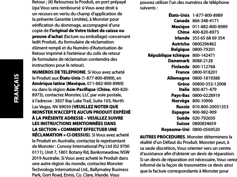 pouvez utiliser l’un des numéros de téléphone suivants :  États-Unis   1-877-800-8989  Canada   866-348-4171  Mexique   011-882-800-8989  Chine   400-820-8973  Irlande   353 65 68 69 354  Autriche   0800296482  Belgique   0800-79201  République tchèque   800-142471  Danemark   8088-2128  Finlande   800-112768  France   0800-918201  Allemagne   0800-1819388  Grèce   00800-353-12008  Italie   800-871-479  Pays-Bas   0800-0228919  Norvège   800-10906  Russie   810-800-20051353  Espagne   900-982-909  Suède   020-792650  Suisse   0800834659  Royaume-Uni   0800-0569520AUTRES PROCEDURES. Monster déterminera la réalité d’un Défaut du Produit. Monster peut, à sa seule discrétion, Vous orienter vers un centre d’assistance an d’obtenir un devis de réparation. Si un devis de réparation est nécessaire, Vous serez informé de la façon de transmettre ce devis ainsi que la facture correspondante à Monster pour Retour ; (4) Retournez le Produit, en port prépayé (qui Vous sera remboursé si Vous avez droit à un recours en vertu du champ d’application de la présente Garantie Limitée), à Monster pour vérication du dommage, accompagné d’une copie de l’original de Votre ticket de caisse ou preuve d’achat (facture ou emballage) concernant ledit Produit, du formulaire de réclamation dûment rempli et du Numéro d’Autorisation de Retour imprimé à l’extérieur du colis de retour (le formulaire de réclamation contiendra des instructions pour le retour).NUMEROS DE TELEPHONE. Si Vous avez acheté le Produit aux États-Unis (1-877-800-8989), en Amérique latine (Mexique, 011-882-800-8989) ou dans la région Asie-Pacique (Chine, 400-820-8973), contactez Monster, LLC par voie postale,  à l’adresse : 3837 Bay Lake Trail, Suite 103, North Las Vegas, NV 89030 (VEUILLEZ NOTER QUE MONSTER N’ACCEPTE AUCUN PRODUIT EXPÉDIÉ À LA PRÉSENTE ADRESSE – VEUILLEZ SUIVRE LES INSTRUCTIONS MENTIONNÉES DANS LA SECTION « COMMENT EFFECTUER UNE RÉCLAMATION » CI-DESSUS). Si Vous avez acheté le Produit en Australie, contactez le représentant de Monster : Convoy International Pty Ltd (02 9700 0111), Unit 7, 1801 Botany Rd, Banksmeadow, NSW 2019 Australie. Si Vous avez acheté le Produit dans une autre région du monde, contactez Monster Technology International Ltd., Ballymaley Business Park, Gort Road, Ennis, Co. Clare, Irlande. Vous FRANÇAIS