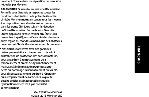 paiement. Tous les frais de réparation peuvent être négociés par Monster.CALENDRIER. Si Vous fournissez une Réclamation Formelle sous Garantie et respectez toutes les conditions d’utilisation de la présente Garantie Limitée, Monster mettra en œuvre tous les moyens à sa disposition pour Vous fournir un recours dans les trente (30) jours suivant la réception de Votre Réclamation Formelle sous Garantie (durée applicable si Vous résidez aux États-Unis – quarante-cinq (45) jours si Vous résidez dans une autre région du monde), à moins que des obstacles hors du contrôle de Monster retardent le processus.* Nos articles sont livrés avec des garanties qui ne peuvent être exclues en vertu de la Loi australienne de protection des consommateurs. Vous avez droit à remplacement ou à remboursement en cas de dysfonctionnement majeur, et à indemnisation pour tout autre perte ou dommage raisonnablement prévisible. Vous disposez également du droit à réparation ou à remplacement des articles, si la qualité desdits articles est inacceptable et que le dysfonctionnement n’est pas considéré  comme majeur.  Ver. 121912 – MONDIAL   ©2003–2015 Monster, LLCFRANÇAIS