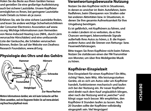 Holen Sie das Beste aus Ihren Geräten heraus und genießen Sie eine großartige Audioleistung auch bei sicherer Lautstärke. Unsere Kopfhörer ermöglichen es Ihnen, bei geringerer Lautstärke mehr Details zu hören als je zuvor.Erfahren Sie, wie Sie eine sichere Lautstärke nden, und lesen Sie andere wichtige Sicherheitsrichtlinien der Consumer Electronics Association auf www.ce.org. Wichtige Informationen zum Vermeiden von Noise-Induced Hearing Loss (NIHL, durch Lärm verursachte Hörschäden) und eine umfassende Liste der Geräusche, die Schäden verursachen können, nden Sie auf der Website von Deafness Research Foundation, www.drf.org.Physiologie des Ohrs und des GehörsWeitere Informationen darüber, wie sich laute Geräusche auf Ihre Ohren auswirken, und ein Diagramm ﬁnden Sie auf www.abelard.org/hear/hear.php#loud-musicVerantwortungsbewusste NutzungNutzen Sie den Kopfhörer nicht in Situationen, in denen es unsicher ist: Beim Autofahren, beim Radfahren, beim Überqueren von Straßen oder bei anderen Aktivitäten bzw. in Situationen, in denen Sie Ihre gesamte Aufmerksamkeit für Ihre Umgebung benötigen.Es ist gefährlich, mit Kopfhörern zu fahren, und in vielen Ländern ist es verboten, da es Ihre Chancen verringert, lebensrettende Signale außerhalb Ihres Autos zu hören, z. B. die Hupen anderer Autos und die Sirenen von Rettungs- bzw. Feuerwehrfahrzeugen.Bitte tragen Sie Ihren Kopfhörer nicht beim Fahren. Nutzen Sie stattdessen einen der FM-Transmitter von Monster, um über Ihre Mobilgeräte Musik zu hören.Kopfhörer-EinspielzeitEine Einspielzeit für einen Kopfhörer? Ein Witz, richtig? Nein, kein Witz. Alle leistungsstarken Geräte, ob es sich um Autos oder um Kopfhörer handelt, funktionieren mechanisch und laufen  sich bei der Nutzung ein. Ihr neuer Kopfhörer  wird direkt nach dem Kauf unglaublich klingen, aber nach der Nutzung wird er „weicher“ und  klingt sogar noch besser. Wir empfehlen, den Kopfhörer 8 Stunden laufen zu lassen. Nach 20 Stunden sollte der Kopfhörer vollständig eingespielt sein. Viel Vergnügen! Hammer HörnervSteigbügelTrommelfellHörgang SchneckeAmbossVorhofZur Nase/RachenDEUTSCH