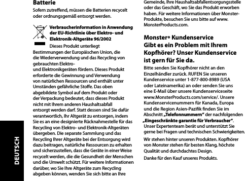 BatterieSofern zutreend, müssen die Batterien recycelt oder ordnungsgemäß entsorgt werden.Verbraucherinformation in Anwendung der EU-Richtlinie über Elektro- und Elektronik-Altgeräte 96/2002Dieses Produkt unterliegt Bestimmungen der Europäischen Union, die die Wiederverwendung und das Recycling von gebrauchten Elektro-  und Elektronikgeräten fördern. Dieses Produkt erforderte die Gewinnung und Verwendung von natürlichen Ressourcen und enthält unter Umständen gefährliche Stoe. Das oben abgebildete Symbol auf dem Produkt oder der Verpackung bedeutet, dass dieses Produkt nicht mit Ihrem anderen Haushaltsabfall entsorgt werden darf. Statt dessen sind Sie dafür verantwortlich, Ihr Altgerät zu entsorgen, indem Sie es an eine designierte Rücknahmestelle für das Recycling von Elektro- und Elektronik-Altgeräten übergeben. Die separate Sammlung und das Recycling Ihrer Altgeräte bei der Entsorgung wird dazu beitragen, natürliche Ressourcen zu erhalten und sicherzustellen, dass die Geräte in einer Weise recycelt werden, die die Gesundheit der Menschen und die Umwelt schützt. Für weitere Informationen darüber, wo Sie Ihre Altgeräte zum Recycling abgeben können, wenden Sie sich bitte an Ihre Gemeinde, Ihre Haushaltsabfallentsorgungsstelle oder das Geschäft, wo Sie das Produkt erworben haben. Für weitere Informationen über Monster-Produkte, besuchen Sie uns bitte auf www.MonsterProducts.com.Monster® Kundenservice  Gibt es ein Problem mit Ihrem Kopfhörer? Unser Kundenservice  ist gern für Sie da.Bitte senden Sie Kopfhörer nicht an den Einzelhändler zurück. RUFEN Sie unseren Kundenservice unter 1-877-800-8989 (USA oder Lateinamerika) an oder senden Sie uns eine E-Mail über unsere Kundenserviceseite www.MonsterProducts.com/service/. Unsere Kundenservicenummern für Kanada, Europa und die Region Asien-Pazik nden Sie im Abschnitt „Telefonnummern“ der nachfolgenden „Eingeschränkte garantie für Verbraucher“. Unser Expertenteam berät und unterstützt Sie gerne bei Fragen und technischen Schwierigkeiten.Wir stehen hinter unseren Produkten. Kopfhörer von Monster stehen für besten Klang, höchste Qualität und durchdachtes Design.Danke für den Kauf unseres Produkts. DEUTSCH