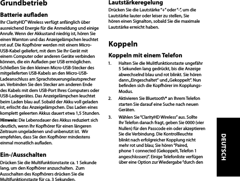 GrundbetriebBatterie auadenIhr ClarityHD™ Wireless verfügt anfänglich über ausreichend Energie für die Anmeldung und einige Anrufe. Wenn der Akkustand niedrig ist, hören Sie einen Warnton und das Anzeigelämpchen leuchtet rot auf. Die Kopfhörer werden mit einem Micro-USB-Kabel geliefert, mit dem Sie Ihr Gerät mit einem Computer oder anderen Geräte verbinden können, die ein Auaden per USB ermöglichen. Schließen Sie den kleinen Micro-USB-Stecker des mitgelieferten USB-Kabels an den Micro-USB-Ladeanschluss am Sprachsteuerungslautsprecher an. Verbinden Sie den Stecker am anderen Ende des Kabels mit dem USB-Port Ihres Computers oder USB-Ladegerätes. Das Anzeigelämpchen leuchtet beim Laden blau auf. Sobald der Akku voll geladen ist, erlischt das Anzeigelämpchen. Das Laden eines komplett geleerten Akkus dauert etwa 1,5 Stunden.Hinweis: Die Lebensdauer des Akkus reduziert sich deutlich, wenn Ihr Kopfhörer für einen längeren Zeitraum ungeladenen und unbenutzt ist.  Wir empfehlen, dass Sie den Kopfhörer mindestens einmal monatlich auaden. Ein-/AusschaltenDrücken Sie die Multifunktionstaste ca. 1 Sekunde lang, um den Kopfhörer anzuschalten.  Zum Ausschalten des Kopfhörers drücken Sie die Multifunktionstaste für ca. 3 Sekunden.LautstärkeregelungDrücken Sie die Lautstärke “+” oder “-”, um die Lautstärke lauter oder leiser zu stellen, Sie hören einen Signalton, sobald Sie die maximale Lautstärke erreicht haben. KoppelnKoppeln mit einem Telefon1.  Halten Sie die Mulitfunktionstaste ungefähr 5 Sekunden lang gedrückt, bis die Anzeige abwechselnd blau und rot blinkt. Sie hören dann „Eingeschaltet“  und „Gekoppelt“.  Nun benden sich die Kopfhörer im Kopplungs-Modus.2.  Aktivieren Sie Bluetooth® an Ihrem Telefon starten Sie darauf eine Suche nach neuen Geräten. 3.  Wählen Sie “ClarityHD Wireless” aus. Sollte Ihr Telefon danach fragt, geben Sie 0000 (vier Nullen) für den Passcode ein oder akzeptieren Sie die Verbindung. Die Kontrollleuchte blinkt nach erfolgreicher Kopplung nicht mehr rot und blau; Sie hören “Paired, phone 1 connected (Gekoppelt, Telefon 1 angeschlossen)”. Einige Telefonliste verfügen über eine Option zur Wiedergabe “durch den DEUTSCH