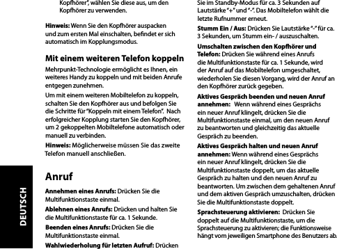 Kopfhörer”, wählen Sie diese aus, um den Kopfhörer zu verwenden.Hinweis: Wenn Sie den Kopfhörer auspacken und zum ersten Mal einschalten, bendet er sich automatisch im Kopplungsmodus.Mit einem weiteren Telefon koppelnMehrpunkt-Technologie ermöglicht es Ihnen, ein weiteres Handy zu koppeln und mit beiden Anrufe entgegen zunehmen.  Um mit einem weiteren Mobiltelefon zu koppeln, schalten Sie den Kopfhörer aus und befolgen Sie die Schritte für “Koppeln mit einem Telefon”.  Nach erfolgreicher Kopplung starten Sie den Kopfhörer, um 2 gekoppelten Mobiltelefone automatisch oder manuell zu verbinden. Hinweis: Möglicherweise müssen Sie das zweite Telefon manuell anschließen.AnrufAnnehmen eines Anrufs: Drücken Sie die Multifunktionstaste einmal.Ablehnen eines Anrufs: Drücken und halten Sie die Multifunktionstaste für ca. 1 Sekunde.Beenden eines Anrufs: Drücken Sie die Multifunktionstaste einmal.Wahlwiederholung für letzten Aufruf: Drücken Sie im Standby-Modus für ca. 3 Sekunden auf Lautstärke “+” und “-”. Das Mobiltelefon wählt die letzte Rufnummer erneut. Stumm Ein / Aus: Drücken Sie Lautstärke “-” für ca. 3 Sekunden, um Stumm ein- / auszuschalten.Umschalten zwischen den Kopfhörer und Telefon: Drücken Sie während eines Anrufs die Multifunktionstaste für ca. 1 Sekunde, wird der Anruf auf das Mobiltelefon umgeschaltet, wiederholen Sie diesen Vorgang, wird der Anruf an den Kopfhörer zurück gegeben.Aktives Gespräch beenden und neuen Anruf annehmen:   Wenn während eines Gesprächs ein neuer Anruf klingelt, drücken Sie die Multifunktionstaste einmal, um den neuen Anruf zu beantworten und gleichzeitig das aktuelle Gespräch zu beenden. Aktives Gespräch halten und neuen Anruf annehmen: Wenn während eines Gesprächs ein neuer Anruf klingelt, drücken Sie die Multifunktionstaste doppelt, um das aktuelle Gespräch zu halten und den neuen Anruf zu beantworten. Um zwischen dem gehaltenen Anruf und dem aktiven Gespräch umzuschalten, drücken Sie die Multifunktionstaste doppelt.Sprachsteuerung aktivieren:  Drücken Sie doppelt auf die Multifunktionstaste, um die Sprachsteuerung zu aktivieren; die Funktionsweise hängt vom jeweiligen Smartphone des Benutzers ab.DEUTSCH