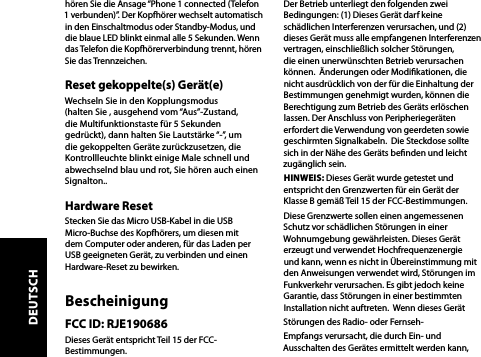 hören Sie die Ansage “Phone 1 connected (Telefon 1 verbunden)”. Der Kopfhörer wechselt automatisch in den Einschaltmodus oder Standby-Modus, und die blaue LED blinkt einmal alle 5 Sekunden. Wenn das Telefon die Kopfhörerverbindung trennt, hören Sie das Trennzeichen.Reset gekoppelte(s) Gerät(e)Wechseln Sie in den Kopplungsmodus (halten Sie , ausgehend vom “Aus”-Zustand, die Multifunktionstaste für 5 Sekunden gedrückt), dann halten Sie Lautstärke “-”, um die gekoppelten Geräte zurückzusetzen, die Kontrollleuchte blinkt einige Male schnell und abwechselnd blau und rot, Sie hören auch einen Signalton..Hardware ResetStecken Sie das Micro USB-Kabel in die USB Micro-Buchse des Kopfhörers, um diesen mit dem Computer oder anderen, für das Laden per USB geeigneten Gerät, zu verbinden und einen Hardware-Reset zu bewirken.BescheinigungFCC ID: RJE190686Dieses Gerät entspricht Teil 15 der FCC-Bestimmungen.Der Betrieb unterliegt den folgenden zwei Bedingungen: (1) Dieses Gerät darf keine schädlichen Interferenzen verursachen, und (2) dieses Gerät muss alle empfangenen Interferenzen vertragen, einschließlich solcher Störungen, die einen unerwünschten Betrieb verursachen können.  Änderungen oder Modikationen, die nicht ausdrücklich von der für die Einhaltung der Bestimmungen genehmigt wurden, können die Berechtigung zum Betrieb des Geräts erlöschen lassen. Der Anschluss von Peripheriegeräten erfordert die Verwendung von geerdeten sowie geschirmten Signalkabeln.  Die Steckdose sollte sich in der Nähe des Geräts benden und leicht zugänglich sein.HINWEIS: Dieses Gerät wurde getestet und entspricht den Grenzwerten für ein Gerät der Klasse B gemäß Teil 15 der FCC-Bestimmungen. Diese Grenzwerte sollen einen angemessenen Schutz vor schädlichen Störungen in einer Wohnumgebung gewährleisten. Dieses Gerät erzeugt und verwendet Hochfrequenzenergie und kann, wenn es nicht in Übereinstimmung mit den Anweisungen verwendet wird, Störungen im Funkverkehr verursachen. Es gibt jedoch keine Garantie, dass Störungen in einer bestimmten Installation nicht auftreten.  Wenn dieses Gerät Störungen des Radio- oder Fernseh-Empfangs verursacht, die durch Ein- und Ausschalten des Gerätes ermittelt werden kann,DEUTSCH