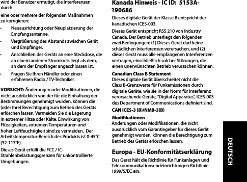 wird der Benutzer ermutigt, die Interferenzen durcheine oder mehrere der folgenden Maßnahmen zu korrigieren: •  Neuausrichtung oder Neuplatzierung der Empfangsantenne.•  Vergrößerung des Abstands zwischen Gerät und Empfänger. •  Anschließen des Geräts an eine Steckdose, die an einem anderen Stromkreis liegt als dem, an dem der Empfänger angeschlossen ist.•  Fragen Sie Ihren Händler oder einen erfahrenen Radio / TV-Techniker. VORSICHT: Änderungen oder Modikationen, die nicht ausdrücklich von der für die Einhaltung der Bestimmungen genehmigt wurden, können die (oder Ihre) Berechtigung zum Betrieb des Geräts erlöschen lassen. Vermeiden Sie die Lagerung in extremer Hitze oder Kälte. Einwirkung von Flüssigkeiten, extremen Temperaturen und hoher Luftfeuchtigkeit sind zu vermeiden.  Der Arbeitstemperatur-Bereich des Produkts ist 0-45°C (32-113°F).Dieses Gerät erfüllt die FCC / IC-Strahlenbelastungsgrenzen für unkontrollierte Umgebungen. Kanada Hinweis - IC ID:  5153A-190686Dieses digitale Gerät der Klasse B entspricht der kanadischen ICES-003.Dieses Gerät entspricht RSS 210 von Industry Canada. Der Betrieb unterliegt den folgenden zwei Bedingungen: (1) Dieses Gerät darf keine schädlichen Interferenzen verursachen, und (2) dieses Gerät muss alle empfangenen Interferenzen vertragen, einschließlich solcher Störungen, die einen unerwünschten Betrieb verursachen können.Canadian Class B Statement  Dieses digitale Gerät überschreitet nicht die Class B-Grenzwerte für Funkemissionen durch digitale Geräte, wie sie in der Norm für Interferenz verursachende Geräte, “Digital Apparatus”, ICES-003 des Department of Communications deniert sind. CAN ICES-3 (B)/NMB-3(B)Modikationen  Änderungen oder Modikationen, die nicht ausdrücklich vom Garantiegeber für dieses Gerät genehmigt wurden, können die Berechtigung zum Betrieb des Geräts erlöschen lassen.Europa - EU-Konformitätserklärung Das Gerät hält die Richtlinie für Funkanlagen und Telekommunikationsendeinrichtungen Richtlinie 1999/5/EC ein.DEUTSCH