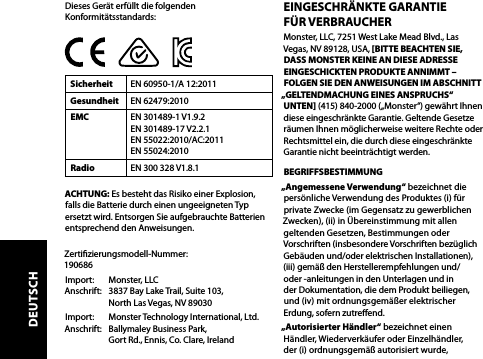 Dieses Gerät erfüllt die folgenden Konformitätsstandards:Sicherheit EN 60950-1/A 12:2011Gesundheit EN 62479:2010EMC EN 301489-1 V1.9.2 EN 301489-17 V2.2.1 EN 55022:2010/AC:2011  EN 55024:2010Radio EN 300 328 V1.8.1ACHTUNG: Es besteht das Risiko einer Explosion, falls die Batterie durch einen ungeeigneten Typ ersetzt wird. Entsorgen Sie aufgebrauchte Batterien entsprechend den Anweisungen. Zertizierungsmodell-Nummer:   190686Import:   Monster, LLC Anschrift:   3837 Bay Lake Trail, Suite 103,   North Las Vegas, NV 89030Import:   Monster Technology International, Ltd. Anschrift:   Ballymaley Business Park,   Gort Rd., Ennis, Co. Clare, IrelandEINGESCHRÄNKTE GARANTIE  FÜR VERBRAUCHERMonster, LLC, 7251 West Lake Mead Blvd., Las Vegas, NV 89128, USA, [BITTE BEACHTEN SIE, DASS MONSTER KEINE AN DIESE ADRESSE EINGESCHICKTEN PRODUKTE ANNIMMT – FOLGEN SIE DEN ANWEISUNGEN IM ABSCHNITT „GELTENDMACHUNG EINES ANSPRUCHS“ UNTEN] (415) 840-2000 („Monster“) gewährt Ihnen diese eingeschränkte Garantie. Geltende Gesetze räumen Ihnen möglicherweise weitere Rechte oder Rechtsmittel ein, die durch diese eingeschränkte Garantie nicht beeinträchtigt werden.BEGRIFFSBESTIMMUNG „Angemessene Verwendung“ bezeichnet die persönliche Verwendung des Produktes (i) für private Zwecke (im Gegensatz zu gewerblichen Zwecken), (ii) in Übereinstimmung mit allen geltenden Gesetzen, Bestimmungen oder Vorschriften (insbesondere Vorschriften bezüglich Gebäuden und/oder elektrischen Installationen), (iii) gemäß den Herstellerempfehlungen und/ oder -anleitungen in den Unterlagen und in  der Dokumentation, die dem Produkt beiliegen,  und (iv) mit ordnungsgemäßer elektrischer  Erdung, sofern zutreend.„Autorisierter Händler“ bezeichnet einen  Händler, Wiederverkäufer oder Einzelhändler,  der (i) ordnungsgemäß autorisiert wurde, DEUTSCH