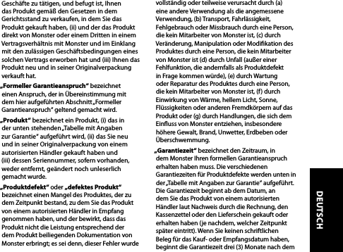 Geschäfte zu tätigen, und befugt ist, Ihnen das Produkt gemäß den Gesetzen in dem Gerichtsstand zu verkaufen, in dem Sie das Produkt gekauft haben, (ii) und der das Produkt direkt von Monster oder einem Dritten in einem Vertragsverhältnis mit Monster und im Einklang mit den zulässigen Geschäftsbedingungen eines solchen Vertrags erworben hat und (iii) Ihnen das Produkt neu und in seiner Originalverpackung verkauft hat.„Formeller Garantieanspruch“ bezeichnet einen Anspruch, der in Übereinstimmung mit dem hier aufgeführten Abschnitt „Formeller Garantieanspruch“ geltend gemacht wird.„Produkt“ bezeichnet ein Produkt, (i) das in  der unten stehenden „Tabelle mit Angaben  zur Garantie“ aufgeführt wird, (ii) das Sie neu  und in seiner Originalverpackung von einem autorisierten Händler gekauft haben und  (iii) dessen Seriennummer, sofern vorhanden,  weder entfernt, geändert noch unleserlich gemacht wurde.„Produktdefekt“ oder „defektes Produkt“ bezeichnet einen Mangel des Produktes, der zu dem Zeitpunkt bestand, zu dem Sie das Produkt von einem autorisierten Händler in Empfang genommen haben, und der bewirkt, dass das Produkt nicht die Leistung entsprechend der dem Produkt beiliegenden Dokumentation von Monster erbringt; es sei denn, dieser Fehler wurde vollständig oder teilweise verursacht durch (a) eine andere Verwendung als die angemessene Verwendung, (b) Transport, Fahrlässigkeit, Fehlgebrauch oder Missbrauch durch eine Person, die kein Mitarbeiter von Monster ist, (c) durch Veränderung, Manipulation oder Modikation des Produktes durch eine Person, die kein Mitarbeiter von Monster ist (d) durch Unfall (außer einer Fehlfunktion, die andernfalls als Produktdefekt in Frage kommen würde), (e) durch Wartung oder Reparatur des Produktes durch eine Person, die kein Mitarbeiter von Monster ist, (f) durch Einwirkung von Wärme, hellem Licht, Sonne, Flüssigkeiten oder anderen Fremdkörpern auf das Produkt oder (g) durch Handlungen, die sich dem Einuss von Monster entziehen, insbesondere höhere Gewalt, Brand, Unwetter, Erdbeben oder Überschwemmung.„Garantiezeit“ bezeichnet den Zeitraum, in dem Monster Ihren formellen Garantieanspruch erhalten haben muss. Die verschiedenen Garantiezeiten für Produktdefekte werden unten in der „Tabelle mit Angaben zur Garantie“ aufgeführt. Die Garantiezeit beginnt ab dem Datum, an dem Sie das Produkt von einem autorisierten Händler laut Nachweis durch die Rechnung, den Kassenzettel oder den Lieferschein gekauft oder erhalten haben (je nachdem, welcher Zeitpunkt später eintritt). Wenn Sie keinen schriftlichen Beleg für das Kauf- oder Empfangsdatum haben, beginnt die Garantiezeit drei (3) Monate nach dem DEUTSCH