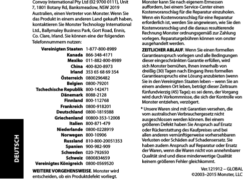 Convoy International Pty Ltd (02 9700 0111), Unit 7, 1801 Botany Rd, Banksmeadow, NSW 2019 Australien, einen Vertreter von Monster. Wenn Sie das Produkt in einem anderen Land gekauft haben, kontaktieren Sie Monster Technology International Ltd., Ballymaley Business Park, Gort Road, Ennis, Co. Clare, Irland. Sie können eine der folgenden Telefonnummern nutzen:   Vereinigten Staaten   1-877-800-8989  Kanada   866-348-4171  Mexiko   011-882-800-8989  China   400-820-8973  Irland   353 65 68 69 354  Österreich   0800296482  Belgien   0800-79201  Tschechische Republik   800-142471  Dänemark   8088-2128  Finnland   800-112768  Frankreich   0800-918201  Deutschland   0800-1819388  Griechenland   00800-353-12008  Italien   800-871-479  Niederlande 0800-0228919  Norwegen   800-10906  Russland   810-800-20051353  Spanien   900-982-909  Schweden   020-792650  Schweiz   0800834659  Vereinigtes Königreich   0800-0569520WEITERE VORGEHENSWEISE. Monster wird entscheiden, ob ein Produktdefekt vorliegt. Monster kann Sie nach eigenem Ermessen auordern, bei einem Service-Center einen Kostenvoranschlag für die Reparatur einzuholen. Wenn ein Kostenvoranschlag für eine Reparatur erforderlich ist, werden Sie angewiesen, wie Sie den Kostenvoranschlag und die daraus resultierende Rechnung Monster ordnungsgemäß zur Zahlung vorlegen. Reparaturgebühren können von onster ausgehandelt werden.ZEITLICHER ABLAUF. Wenn Sie einen formellen Garantieanspruch vorlegen und alle Bedingungen dieser eingeschränkten Garantie erfüllen, wird sich Monster bemühen, Ihnen innerhalb von dreißig (30) Tagen nach Eingang Ihres formellen Garantieanspruchs eine Lösung anzubieten (wenn Sie in den Vereinigten Staaten leben – wenn Sie an einem anderen Ort leben, beträgt dieser Zeitraum fünfundvierzig (45) Tage); es sei denn, der Vorgang wird durch Vorkommnisse, die sich der Kontrolle von Monster entziehen, verzögert.* Unsere Waren sind mit Garantien versehen, die vom australischen Verbrauchergesetz nicht ausgeschlossen werden können. Bei einem größeren Defekt haben Sie Anspruch auf Ersatz oder Rückerstattung des Kaufpreises und bei allen anderen vernünftigerweise vorhersehbaren Verlusten oder Schäden auf Schadensersatz. Sie haben zudem Anspruch auf Reparatur oder Ersatz der Waren, wenn die Waren nicht von annehmbarer Qualität sind und diese minderwertige Qualität keinem größeren Fehler gleichkommt.  Ver.121912 – GLOBAL   ©2003–2015 Monster, LLCDEUTSCH