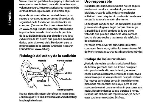 Saca el máximo partido a tu equipo y disfruta de un excepcional rendimiento de audio, también a un volumen seguro. Nuestros auriculares te permitirán  oír más detalles que nunca, a volumen bajo.Aprende cómo establecer un nivel de escucha seguro y revisa otras importantes directrices de seguridad de la Asociación de electrónica de consumo (Consumer Electronics Association) en www.ce.org. Puedes encontrar información importante acerca de cómo evitar la pérdida de la audición inducida por el ruido y una lista exhaustiva de los ruidos que pueden ocasionar daños, en el sitio web de la Fundación para la investigación de la sordera (Deafness Research Foundation), www.drf.org.Fisiología del oído y de la audiciónPara más información acerca de cómo afectan los sonidos fuertes  a tus oídos y para ver la tabla de referencia visita www.abelard.org/hear/hear.php#loud-musicUso responsableNo utilices los auriculares cuando no sea seguro usarlos – al conducir un vehículo, montar en bicicleta, cruzar la calle, o durante cualquier actividad o en cualquier circunstancia donde sea necesaria tu total atención al entorno.Es peligroso conducir con los auriculares puestos y, en muchos lugares, ilegal porque disminuye la posibilidad de oír sonidos de fuera de tu vehículo que pueden salvarte la vida, como la bocina de otro coche o las sirenas de vehículos de emergencia.Por favor, evita llevar los auriculares mientras conduces. En su lugar, utiliza los transmisores FM de Monster para escuchar tus dispositivos móviles.Rodaje de los auriculares¿Periodo de rodaje para los auriculares? Estás  de broma, ¿verdad? Pues no. Como cualquier  otro producto de alto rendimiento, ya sea un coche o unos auriculares, se trata de dispositivos mecánicos que se van ajustando después del uso. Tus nuevos auriculares sonarán increíblemente bien nada más sacarlos de la caja, pero se irán suavizando con el uso y terminarán por sonar aún mejor. Recomendamos su uso durante 8 horas. Después de 20 horas de reproducción, ya deben estar totalmente rodados. Disfruta.Martillo Nervio coclear EstriboTímpanoCanal auditivo  CócleaYunqueVestíbuloNariz/gargantaESPAÑOL