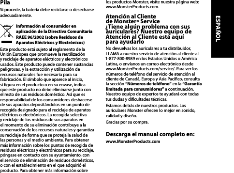 PilaSi procede, la batería debe reciclarse o desecharse adecuadamente.Información al consumidor en aplicación de la Directiva Comunitaria RAEE 96/2002 (sobre Residuos de Aparatos Eléctricos y Electrónicos)Este producto está sujeto al reglamento de la Unión Europea que promueve la reutilización y reciclaje de aparatos eléctricos y electrónicos usados. Este producto puede contener sustancias peligrosas, y la extracción y utilización de  recursos naturales fue necesaria para su fabricación. El símbolo que aparece al inicio,  si gura en el producto o en su envase, indica que este producto no debe eliminarse junto con el resto de sus residuos doméstico. Así que es responsabilidad de los consumidores deshacerse de sus aparatos depositándolos en un punto de recogida designado para el reciclaje de aparatos eléctricos o electrónicos. La recogida selectiva y reciclaje de los residuos de sus aparatos en el momento de su eliminación contribuye a la conservación de los recursos naturales y garantiza su reciclaje de forma que se proteja la salud de las personas y el medio ambiente. Para obtener más información sobre los puntos de recogida de residuos eléctricos y electrónicos para su reciclaje, póngase en contacto con su ayuntamiento, con el servicio de eliminación de residuos domésticos, o con el establecimiento en el que adquirió el producto. Para obtener más información sobre los productos Monster, visite nuestra página web: www.MonsterProducts.com.Atención al Cliente  de Monster® Service  ¿Tiene algún problema con sus auriculares? Nuestro equipo de Atención al Cliente está aquí  para ayudarloNo devuelvas los auriculares a tu distribuidor, LLAMA a nuestro servicio de atención al cliente al 1-877-800-8989 en los Estados Unidos o América Latina, o envíanos un correo electrónico desde www.MonsterProducts.com/service/. Para ver los números de teléfono del servicio de atención al cliente de Canadá, Europa y Asia Pacíco, consulta la sección “Números de teléfono” en la “Garantía limitada para consumidores” a continuación. Nuestro equipo de expertos te ayudará con todas tus dudas y dicultades técnicas.Estamos detrás de nuestros productos. Los auriculares Monster ofrecen lo mejor en sonido, calidad y diseño.Gracias por su compra. Descarga el manual completo en:www.MonsterProducts.comESPAÑOL