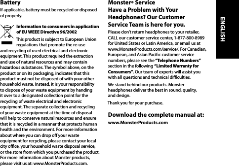 BatteryIf applicable, battery must be recycled or disposed of properly.Information to consumers in application  of EU WEEE Directive 96/2002This product is subject to European Union regulations that promote the re-use and recycling of used electrical and electronic equipment. This product required the extraction and use of natural resources and may contain hazardous substances. The symbol above, on the product or on its packaging, indicates that this product must not be disposed of with your other household waste. Instead, it is your responsibility to dispose of your waste equipment by handing it over to a designated collection point for the recycling of waste electrical and electronic equipment. The separate collection and recycling of your waste equipment at the time of disposal will help to conserve natural resources and ensure that it is recycled in a manner that protects human health and the environment. For more information about where you can drop o your waste equipment for recycling, please contact your local city oce, your household waste disposal service, or the store from which you purchased the product. For more information about Monster products, please visit us at: www.MonsterProducts.com.Monster® Service  Have a Problem with Your Headphones? Our Customer  Service Team is here for you.Please don’t return headphones to your retailer, CALL our customer service center, 1-877-800-8989 for United States or Latin America, or email us at www.MonsterProducts.com/service/. For Canadian, European, and Asian Pacic customer service numbers, please see the “Telephone  Numbers” section in the following “Limited Warranty for Consumers”. Our team of experts will assist you with all questions and technical diculties. We stand behind our products. Monster headphones deliver the best in sound, quality, and design.Thank you for your purchase. Download the complete manual at: www.MonsterProducts.com ENGLISH