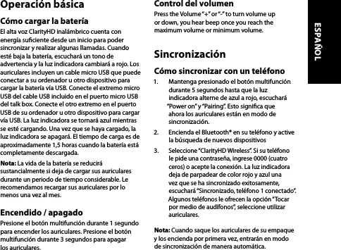 Operación básicaCómo cargar la bateríaEl alta voz ClarityHD inalámbrico cuenta con energía suciente desde un inicio para poder sincronizar y realizar algunas llamadas. Cuando esté baja la batería, escuchará un tono de advertencia y la luz indicadora cambiará a rojo. Los auriculares incluyen un cable micro USB que puede conectar a su ordenador u otro dispositivo para cargar la batería vía USB. Conecte el extremo micro USB del cable USB incluido en el puerto micro USB del talk box. Conecte el otro extremo en el puerto USB de su ordenador u otro dispositivo para cargar vía USB. La luz indicadora se tornará azul mientras se esté cargando. Una vez que se haya cargado, la luz indicadora se apagará. El tiempo de carga es de aproximadamente 1,5 horas cuando la batería está completamente descargada.Nota: La vida de la batería se reducirá sustancialmente si deja de cargar sus auriculares durante un periodo de tiempo considerable. Le recomendamos recargar sus auriculares por lo menos una vez al mes. Encendido / apagadoPresione el botón multifunción durante 1 segundo para encender los auriculares. Presione el botón multifunción durante 3 segundos para apagar los auriculares.Control del volumenPress the Volume “+” or “-” to turn volume up or down, you hear beep once you reach the maximum volume or minimum volume. SincronizaciónCómo sincronizar con un teléfono1.  Mantenga presionado el botón multifunción durante 5 segundos hasta que la luz indicadora alterne de azul a rojo, escuchará “Power on” y “Pairing”. Esto signica que ahora los auriculares están en modo de sincronización.2.  Encienda el Bluetooth® en su teléfono y active la búsqueda de nuevos dispositivos 3.  Seleccione “ClarityHD Wireless”. Si su teléfono le pide una contraseña, ingrese 0000 (cuatro ceros) o acepte la conexión. La luz indicadora deja de parpadear de color rojo y azul una vez que se ha sincronizado exitosamente, escuchará “Sincronizado, teléfono 1 conectado”. Algunos teléfonos le ofrecen la opción “Tocar por medio de audífonos”, seleccione utilizar auriculares.Nota: Cuando saque los auriculares de su empaque y los encienda por primera vez, entrarán en modo de sincronización de manera automática.ESPAÑOL