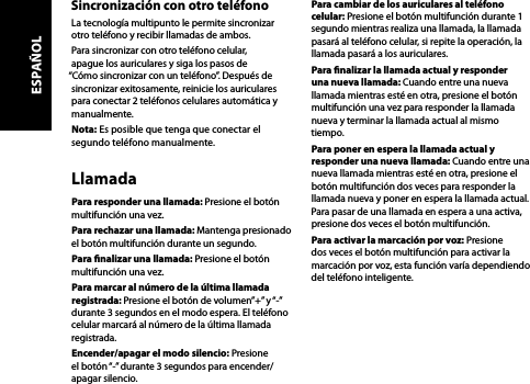 Sincronización con otro teléfonoLa tecnología multipunto le permite sincronizar otro teléfono y recibir llamadas de ambos. Para sincronizar con otro teléfono celular, apague los auriculares y siga los pasos de “Cómo sincronizar con un teléfono”. Después de sincronizar exitosamente, reinicie los auriculares para conectar 2 teléfonos celulares automática y manualmente.Nota: Es posible que tenga que conectar el segundo teléfono manualmente.LlamadaPara responder una llamada: Presione el botón multifunción una vez.Para rechazar una llamada: Mantenga presionado el botón multifunción durante un segundo.Para nalizar una llamada: Presione el botón multifunción una vez.Para marcar al número de la última llamada registrada: Presione el botón de volumen”+” y “-” durante 3 segundos en el modo espera. El teléfono celular marcará al número de la última llamada registrada.Encender/apagar el modo silencio: Presione el botón “-” durante 3 segundos para encender/apagar silencio.Para cambiar de los auriculares al teléfono celular: Presione el botón multifunción durante 1 segundo mientras realiza una llamada, la llamada pasará al teléfono celular, si repite la operación, la llamada pasará a los auriculares.Para nalizar la llamada actual y responder una nueva llamada: Cuando entre una nueva llamada mientras esté en otra, presione el botón multifunción una vez para responder la llamada nueva y terminar la llamada actual al mismo tiempo.Para poner en espera la llamada actual y responder una nueva llamada: Cuando entre una nueva llamada mientras esté en otra, presione el botón multifunción dos veces para responder la llamada nueva y poner en espera la llamada actual. Para pasar de una llamada en espera a una activa, presione dos veces el botón multifunción.Para activar la marcación por voz: Presione dos veces el botón multifunción para activar la marcación por voz, esta función varía dependiendo del teléfono inteligente.ESPAÑOL