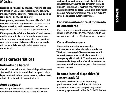 MúsicaReproducir / Pausar su música: Presione el botón multifunción una vez para reproducir / pausar su música. (Algunos teléfonos requieren que inicie un reproductor de música primero).Pista previa / posterior: Presione el botón “-” del Volumen durante 1 segundo una vez para pasar a la pista anterior, presione volumen “+” durante 1 segundo una vez para pasar a la pista siguiente.Cómo pasar de música a llamada: Cuando entre una llamada mientras esté escuchando música, ésta se pausará automáticamente para permitirle contestar o ignorar la llamada. Una vez ignorada o terminada la llamada, la música comenzará nuevamente.Más característicasIndicador de bateríaCuando conecte los auriculares al dispositivo con el sistema iOS, un indicador de batería aparecerá en la parte superior derecha del sistema, indicando el estado de la batería de los auriculares.Auto apagadoUna vez que la distancia entre los auriculares y el teléfono celular esté fuera de rango, escuchará un tono de advertencia y el auricular intentará conectarse nuevamente con el teléfono celular durante 10 minutos. Si no logra conectarse con un celular dentro de estos 10 minutos, el auricular pasará a modo de conexión y esperará 5 minutos antes de apagarse automáticamente.Conexión automática al momento de encenderseUna vez que se hayan sincronizado los auriculares con el teléfono, estos se conectarán cuando los encienda y el active el Bluetooth en el teléfono.Conexión de esperaUna vez sincronizados y conectados exitosamente, escuchará la indicación de voz “Teléfono 1 conectado”. Los auriculares estarán automáticamente  en modo de encendido o de espera y el indicador LED azul se encenderá una vez cada 5 segundos. Cuando el teléfono se desconecte de los auriculares, escuchará un tono de desconexión.Reestablecer el dispositivo(s) sincronizado(s)En modo de sincronización (mantenga presionado el botón multifunción durante 5 segundos del estado de apagado), ahora mantenga presionado el botón “-” del Volumen ESPAÑOL