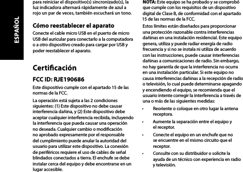 para reiniciar el dispositivo(s) sincronizado(s), la luz indicadora alternará rápidamente de azul a rojo un par de veces, también escuchará un tono.Cómo reestablecer el aparatoConecte el cable micro USB en el puerto de micro USB del auricular para conectarlo a la computadora o a otro dispositivo creado para cargar por USB y poder reestablecer el aparato.CerticaciónFCC ID: RJE190686Este dispositivo cumple con el apartado 15 de las normas de la FCC.La operación está sujeta a las 2 condiciones siguientes: (1) Este dispositivo no debe causar interferencia dañina, y (2) Este dispositivo debe aceptar cualquier interferencia recibida, incluyendo la interferencia que pueda causar una operación no deseada. Cualquier cambio o modicación no aprobado expresamente por el responsable del cumplimiento puede anular la autoridad del usuario para utilizar este dispositivo. La conexión de periféricos requiere el uso de cables de señal blindados conectados a tierra. El enchufe se debe instalar cerca del equipo y debe encontrarse en un lugar accesible.NOTA: Este equipo se ha probado y se comprobó que cumple con los requisitos de un dispositivo digital de Clase B, de conformidad con el apartado 15 de las normas de la FCC.Estos límites están diseñados para proporcionar una protección razonable contra interferencias dañinas en una instalación residencial. Este equipo genera, utiliza y puede radiar energía de radio frecuencia y si no se instala ni utiliza de acuerdo con las instrucciones, puede causar interferencias dañinas a comunicaciones de radio. Sin embargo, no hay garantía de que la interferencia no ocurra en una instalación particular. Si este equipo no causa interferencias dañinas a la recepción de radio o televisión, lo cual puede determinarse apagando y encendiendo el equipo, se recomienda que el usuario intente corregir la interferencia a través de una o más de las siguientes medidas: •  Reoriente o coloque en otro lugar la antena receptora.•  Aumente la separación entre el equipo y el receptor.•  Conecte el equipo en un enchufe que no se encuentre en el mismo circuito que el receptor.•  Consulte con su distribuidor o solicite la ayuda de un técnico con experiencia en radio y televisión.ESPAÑOL