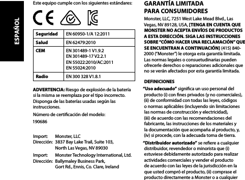 GARANTÍA LIMITADA  PARA CONSUMIDORESMonster, LLC, 7251 West Lake Mead Blvd., Las Vegas, NV 89128, USA, [TENGA EN CUENTA QUE MONSTER NO ACEPTA ENVÍOS DE PRODUCTOS A ESTA DIRECCIÓN. SIGA LAS INSTRUCCIONES SOBRE “CÓMO HACER UNA RECLAMACIÓN” QUE SE ENCUENTRAN A CONTINUACIÓN] (415) 840-2000 (“Monster”) le otorga esta garantía limitada. Las normas legales o consuetudinarias pueden ofrecerle derechos o reparaciones adicionales que no se verán afectados por esta garantía limitada.DEFINICIONES“Uso adecuado” signica un uso personal del producto (i) con nes privados (y no comerciales), (ii) de conformidad con todas las leyes, códigos  o normas aplicables (incluyendo sin limitaciones las normas de construcción y electricidad),  (iii) de acuerdo con las recomendaciones del fabricante, las instrucciones de los materiales y  la documentación que acompaña al producto, y, (iv) si procede, con la adecuada toma de tierra.“Distribuidor autorizado” se reere a cualquier distribuidor, revendedor o minorista que (i) estuviese debidamente autorizado para realizar actividades comerciales y vender el producto de acuerdo con las leyes de la jurisdicción en la que usted compró el producto, (ii) comprase el producto directamente a Monster o a cualquier Este equipo cumple con los siguientes estándares:Seguridad EN 60950-1/A 12:2011Salud EN 62479:2010CEM EN 301489-1 V1.9.2 EN 301489-17 V2.2.1 EN 55022:2010/AC:2011  EN 55024:2010Radio EN 300 328 V1.8.1ADVERTENCIA: Riesgo de explosión de la batería si la misma se reemplaza por el tipo incorrecto. Disponga de las baterías usadas según las instrucciones.Número de certicación del modelo: 190686Import:   Monster, LLC Dirección:  3837 Bay Lake Trail, Suite 103,   North Las Vegas, NV 89030Import:   Monster Technology International, Ltd. Dirección:  Ballymaley Business Park,   Gort Rd., Ennis, Co. Clare, IrelandESPAÑOL