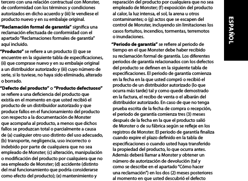 tercero con una relación contractual con Monster, de conformidad con los términos y condiciones autorizados en dicho acuerdo y (iii) le vendiese el producto nuevo y en su embalaje original.“Reclamación formal de garantía” signica una reclamación efectuada de conformidad con el apartado “Reclamaciones formales de garantía” aquí incluido.“Producto” se reere a un producto (i) que se encuentre en la siguiente tabla de especicaciones,  (ii) que comprase nuevo y en su embalaje original a un distribuidor autorizado y (iii) cuyo número de serie, si lo tuviese, no haya sido eliminado, alterado o borrado.“Defecto del producto” o “Producto defectuoso” se reere a una deciencia del producto que  existía en el momento en que usted recibió el producto de un distribuidor autorizado y que produce fallos en el funcionamiento del producto con respecto a la documentación de Monster  que acompaña al producto, a menos que dichos fallos se produzcan total o parcialmente a causa de (a) cualquier otro uso distinto del uso adecuado, (b) transporte, negligencia, uso incorrecto o indebido por parte de cualquiera que no sea empleado de Monster; (c) alteración, manipulación o modicación del producto por cualquiera que no sea empleado de Monster; (d) accidente (distinto del mal funcionamiento que podría considerarse como efecto del producto); (e) mantenimiento y reparación del producto por cualquiera que no sea empleado de Monster; (f) exposición del producto al calor, la luz intensa, el sol, la arena u otros contaminantes; o (g) actos que se escapen del control de Monster, incluyendo sin limitaciones los casos fortuitos, incendios, tormentas, terremotos o inundaciones.“Periodo de garantía” se reere al periodo de tiempo en el que Monster debe haber recibido su reclamación formal de garantía. Los diferentes periodos de garantía relacionados con los defectos del producto se denen en la siguiente tabla de especicaciones. El periodo de garantía comienza en la fecha en la que usted compró o recibió el producto de un distribuidor autorizado (lo que ocurra más tarde) tal y como quede demostrado en la factura, el recibo de venta o el albarán del distribuidor autorizado. En caso de que no tenga prueba escrita de la fecha de compra o recepción, el periodo de garantía comienza tres (3) meses después de la fecha en la que el producto salió de Monster o de su fábrica según se reeje en los registros de Monster. El periodo de garantía naliza cuando expire el plazo denido en la tabla de especicaciones o cuando usted haya transferido la propiedad del producto, lo que ocurra antes. Además deberá llamar a Monster y obtener un número de autorización de devolución (tal y  como se describe en el apartado “Cómo hacer  una reclamación”) en los dos (2) meses posteriores al momento en que usted descubrió el defecto ESPAÑOL