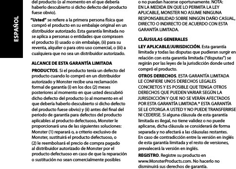 del producto (o al momento en el que debería haberlo descubierto si dicho defecto del producto fuese obvio).“Usted” se reere a la primera persona física que compró el producto en su embalaje original en un distribuidor autorizado. Esta garantía limitada no se aplica a personas o entidades que comprasen el producto (i) usado o sin embalaje, (ii) para su reventa, alquiler o para otro uso comercial, o (iii) a cualquiera que no sea un distribuidor autorizado.ALCANCE DE ESTA GARANTÍA LIMITADAPRODUCTOS. Si el producto tenía un defecto del producto cuando lo compró en un distribuidor autorizado y Monster recibe una reclamación formal de garantía (i) en los dos (2) meses posteriores al momento en que usted descubrió dicho defecto del producto (o al momento en el que debería haberlo descubierto si dicho defecto del producto fuese obvio) y (ii) antes del nal del periodo de garantía para defectos del producto aplicables al producto defectuoso, Monster le proporcionará una de las siguientes soluciones: Monster (1) reparará o, a criterio exclusivo de Monster, sustituirá el producto defectuoso, o (2) le reembolsará el precio de compra pagado al distribuidor autorizado de Monster por el producto defectuoso en caso de que la reparación o sustitución no sean comercialmente posibles o no puedan hacerse oportunamente. NOTA: EN LA MEDIDA EN QUE LO PERMITA LA LEY APLICABLE, MONSTER NO ASUME NINGUNA RESPONSABILIDAD SOBRE NINGÚN DAÑO CASUAL, DIRECTO O INDIRECTO DE ACUERDO CON ESTA GARANTÍA LIMITADA.CLÁUSULAS GENERALESLEY APLICABLE/JURISDICCIÓN. Esta garantía limitada y todas las disputas que pudieran surgir en relación con esta garantía limitada (“disputas”) se regirán por las leyes de la jurisdicción donde usted compró el producto. OTROS DERECHOS. ESTA GARANTÍA LIMITADA  LE CONFIERE UNOS DERECHOS LEGALES CONCRETOS Y ES POSIBLE QUE TENGA OTROS DERECHOS QUE PUEDEN VARIAR SEGÚN LA JURISDICCIÓN Y QUE NO SE VERÁN AFECTADOS POR ESTA GARANTÍA LIMITADA.* ESTA GARANTÍA SE LE OTORGA A USTED Y NO PUEDE TRANSFERIRSE NI CEDERSE. Si alguna cláusula de esta garantía limitada es ilegal, no tiene validez o no puede aplicarse, dicha cláusula se considerará de forma separada y no afectará a las cláusulas restantes.  En caso de contradicción entre la versión en inglés de esta garantía limitada y el resto de versiones, prevalecerá la versión en inglés.REGISTRO. Registre su producto en  www.MonsterProducts.com. No hacerlo no disminuirá sus derechos de garantía. ESPAÑOL