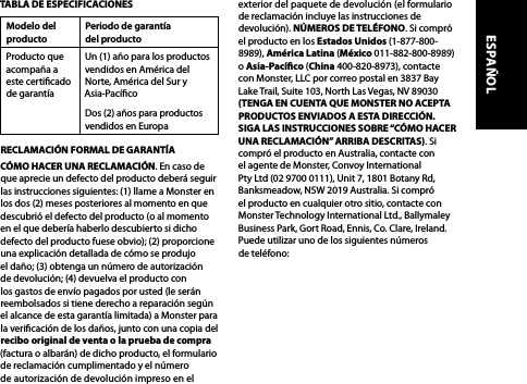 TABLA DE ESPECIFICACIONESModelo del productoPeriodo de garantía  del productoProducto que acompaña a este certicado de garantíaUn (1) año para los productos vendidos en América del Norte, América del Sur y Asia-PacícoDos (2) años para productos vendidos en Europa RECLAMACIÓN FORMAL DE GARANTÍACÓMO HACER UNA RECLAMACIÓN. En caso de que aprecie un defecto del producto deberá seguir las instrucciones siguientes: (1) llame a Monster en los dos (2) meses posteriores al momento en que descubrió el defecto del producto (o al momento en el que debería haberlo descubierto si dicho defecto del producto fuese obvio); (2) proporcione una explicación detallada de cómo se produjo el daño; (3) obtenga un número de autorización de devolución; (4) devuelva el producto con los gastos de envío pagados por usted (le serán reembolsados si tiene derecho a reparación según el alcance de esta garantía limitada) a Monster para la vericación de los daños, junto con una copia del recibo original de venta o la prueba de compra (factura o albarán) de dicho producto, el formulario de reclamación cumplimentado y el número de autorización de devolución impreso en el exterior del paquete de devolución (el formulario de reclamación incluye las instrucciones de devolución). NÚMEROS DE TELÉFONO. Si compró el producto en los Estados Unidos (1-877-800-8989), América Latina (México 011-882-800-8989) o Asia-Pacíco (China 400-820-8973), contacte con Monster, LLC por correo postal en 3837 Bay Lake Trail, Suite 103, North Las Vegas, NV 89030 (TENGA EN CUENTA QUE MONSTER NO ACEPTA PRODUCTOS ENVIADOS A ESTA DIRECCIÓN. SIGA LAS INSTRUCCIONES SOBRE “CÓMO HACER UNA RECLAMACIÓN” ARRIBA DESCRITAS). Si compró el producto en Australia, contacte con el agente de Monster, Convoy International Pty Ltd (02 9700 0111), Unit 7, 1801 Botany Rd, Banksmeadow, NSW 2019 Australia. Si compró el producto en cualquier otro sitio, contacte con Monster Technology International Ltd., Ballymaley Business Park, Gort Road, Ennis, Co. Clare, Ireland. Puede utilizar uno de los siguientes números de teléfono: ESPAÑOL