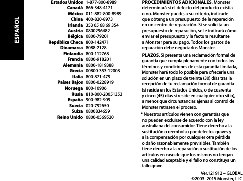   Estados Unidos   1-877-800-8989  Canadá   866-348-4171  México   011-882-800-8989  China   400-820-8973  Irlanda   353 65 68 69 354  Austria   0800296482  Bélgica   0800-79201  República Checa   800-142471  Dinamarca   8088-2128  Finlandia   800-112768  Francia   0800-918201  Alemania   0800-1819388  Grecia   00800-353-12008  Italia   800-871-479  Países Bajos   0800-0228919  Noruega   800-10906  Rusia   810-800-20051353  España   900-982-909  Suecia   020-792650  Suiza   0800834659  Reino Unido   0800-0569520PROCEDIMIENTOS ADICIONALES. Monster determinará si el defecto del producto existía  o no. Monster puede, a su criterio, indicarle  que obtenga un presupuesto de la reparación en un centro de reparación. Si se solicita un presupuesto de reparación, se le indicará cómo enviar el presupuesto y la factura resultante a Monster para su pago. Todos los gastos de reparación debe negociarlos Monster.PLAZOS. Si presenta una reclamación formal de garantía que cumpla plenamente con todos los términos y condiciones de esta garantía limitada, Monster hará todo lo posible para ofrecerle una solución en un plazo de treinta (30) días tras la recepción de tu reclamación formal de garantía  (si reside en los Estados Unidos, o de cuarenta  y cinco (45) días si reside en cualquier otro sitio),  a menos que circunstancias ajenas al control de Monster retrasen el proceso.* Nuestros artículos vienen con garantías que no pueden excluirse de acuerdo con la ley australiana del consumidor. Tiene derecho a la sustitución o reembolso por defectos graves y a la compensación por cualquier otra pérdida o daño razonablemente previsibles. También tiene derecho a la reparación o sustitución de los artículos en caso de que los mismos no tengan una calidad aceptable y el fallo no constituya un fallo grave.  Ver.121912 – GLOBAL   ©2003–2015 Monster, LLCESPAÑOL