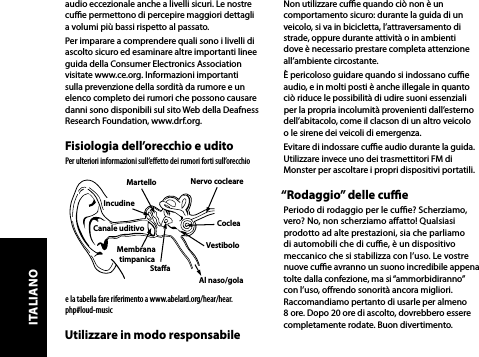 audio eccezionale anche a livelli sicuri. Le nostre cue permettono di percepire maggiori dettagli  a volumi più bassi rispetto al passato.Per imparare a comprendere quali sono i livelli di ascolto sicuro ed esaminare altre importanti linee guida della Consumer Electronics Association visitate www.ce.org. Informazioni importanti sulla prevenzione della sordità da rumore e un elenco completo dei rumori che possono causare danni sono disponibili sul sito Web della Deafness Research Foundation, www.drf.org.Fisiologia dell’orecchio e uditoPer ulteriori informazioni sull’eﬀetto dei rumori forti sull’orecchio e la tabella fare riferimento a www.abelard.org/hear/hear.php#loud-musicUtilizzare in modo responsabileNon utilizzare cue quando ciò non è un comportamento sicuro: durante la guida di un veicolo, si va in bicicletta, l’attraversamento di strade, oppure durante attività o in ambienti dove è necessario prestare completa attenzione all’ambiente circostante.È pericoloso guidare quando si indossano cue audio, e in molti posti è anche illegale in quanto ciò riduce le possibilità di udire suoni essenziali per la propria incolumità provenienti dall’esterno dell’abitacolo, come il clacson di un altro veicolo  o le sirene dei veicoli di emergenza.Evitare di indossare cue audio durante la guida. Utilizzare invece uno dei trasmettitori FM di Monster per ascoltare i propri dispositivi portatili.“Rodaggio” delle cuePeriodo di rodaggio per le cue? Scherziamo,  vero? No, non scherziamo aatto! Qualsiasi prodotto ad alte prestazioni, sia che parliamo di automobili che di cue, è un dispositivo meccanico che si stabilizza con l’uso. Le vostre nuove cue avranno un suono incredibile appena tolte dalla confezione, ma si “ammorbidiranno” con l’uso, orendo sonorità ancora migliori. Raccomandiamo pertanto di usarle per almeno 8 ore. Dopo 20 ore di ascolto, dovrebbero essere completamente rodate. Buon divertimento. MartelloNervo cocleareStaaMembrana timpanicaCanale uditivo CocleaVestiboloAl naso/golaIncudineITALIANO