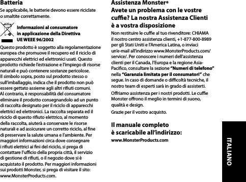 BatteriaSe applicabile, le batterie devono essere riciclate  o smaltite correttamente.Informazioni al consumatore  in applicazione della Direttiva  UE WEEE 96/2002Questo prodotto è soggetto alla regolamentazione europea che promuove il recupero ed il riciclo di apparecchi elettrici ed elettronici usati. Questo prodotto richiede l’estrazione e l’impiego di risorse naturali e può contenere sostanze pericolose. Il simbolo sopra, posto sul prodotto stesso o sull’imballaggio, indica che il prodotto non può essere gettato assieme agli altri riuti comuni. Al contrario, è responsabilità del consumatore eliminare il prodotto consegnandolo ad un punto di raccolta designato per il riciclo di apparecchi elettrici ed elettronici. La raccolta separata ed il riciclo di questo riuto elettrico, al momento  della raccolta, aiuterà a conservare le risorse naturali e ad assicurare un corretto riciclo, al ne di preservare la salute umana e l’ambiente. Per maggiori informazioni circa dove consegnare i riuti elettrici ai ni del riciclo, si prega di contattare l’ucio della propria città, il servizio  di gestione di riuti, o il negozio dove si è acquistato il prodotto. Per maggiori informazioni sui prodotti Monster, si prega di visitare il sito: www.MonsterProducts.com.Assistenza Monster®  Avete un problema con le vostre cue? La nostra Assistenza Clienti  è a vostra disposizioneNon restituire le cue al tuo rivenditore: CHIAMA il nostro centro assistenza clienti, +1-877-800-8989 per gli Stati Uniti e l’America Latina, o inviaci un’e-mail all’indirizzo www.MonsterProducts.com/service/. Per conoscere i numeri dell’assistenza clienti per il Canada, l’Europa e la regione Asia-Pacico, consultare la sezione “Numeri di telefono” nella “Garanzia limitata per il consumatori” che segue. In caso di domande o dicoltà tecniche, il nostro team di esperti sarà in grado di assisterti.Oriamo assistenza per i nostri prodotti. Le cue Monster orono il meglio in termini di suono, qualità e design.Grazie per il vostro acquisto. Il manuale completo  è scaricabile all’indirizzo:www.MonsterProducts.com ITALIANO