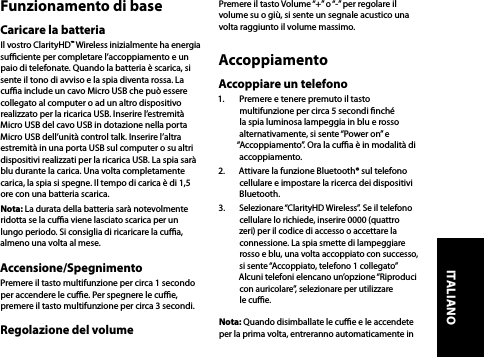 Funzionamento di baseCaricare la batteriaIl vostro ClarityHD™ Wireless inizialmente ha energia suciente per completare l’accoppiamento e un paio di telefonate. Quando la batteria è scarica, si sente il tono di avviso e la spia diventa rossa. La cua include un cavo Micro USB che può essere collegato al computer o ad un altro dispositivo realizzato per la ricarica USB. Inserire l’estremità Micro USB del cavo USB in dotazione nella porta Micro USB dell’unità control talk. Inserire l’altra estremità in una porta USB sul computer o su altri dispositivi realizzati per la ricarica USB. La spia sarà blu durante la carica. Una volta completamente carica, la spia si spegne. Il tempo di carica è di 1,5 ore con una batteria scarica.Nota: La durata della batteria sarà notevolmente ridotta se la cua viene lasciato scarica per un lungo periodo. Si consiglia di ricaricare la cua, almeno una volta al mese. Accensione/SpegnimentoPremere il tasto multifunzione per circa 1 secondo per accendere le cue. Per spegnere le cue, premere il tasto multifunzione per circa 3 secondi.Regolazione del volumePremere il tasto Volume “+” o “-” per regolare il volume su o giù, si sente un segnale acustico una volta raggiunto il volume massimo. AccoppiamentoAccoppiare un telefono1.  Premere e tenere premuto il tasto multifunzione per circa 5 secondi nché la spia luminosa lampeggia in blu e rosso alternativamente, si sente “Power on” e “Accoppiamento”. Ora la cua è in modalità di accoppiamento.2.  Attivare la funzione Bluetooth® sul telefono cellulare e impostare la ricerca dei dispositivi Bluetooth. 3.  Selezionare “ClarityHD Wireless”. Se il telefono cellulare lo richiede, inserire 0000 (quattro zeri) per il codice di accesso o accettare la connessione. La spia smette di lampeggiare rosso e blu, una volta accoppiato con successo, si sente “Accoppiato, telefono 1 collegato” Alcuni telefoni elencano un’opzione “Riproduci con auricolare”, selezionare per utilizzare le cue.Nota: Quando disimballate le cue e le accendete per la prima volta, entreranno automaticamente in ITALIANO