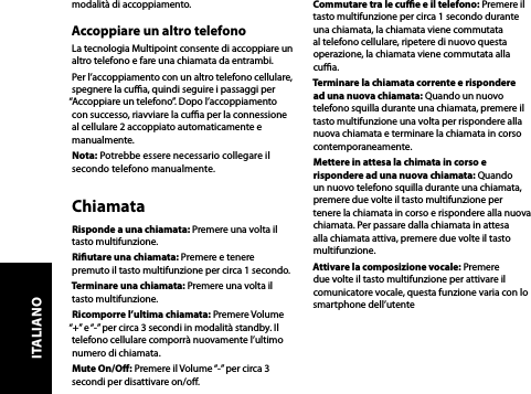 modalità di accoppiamento.Accoppiare un altro telefonoLa tecnologia Multipoint consente di accoppiare un altro telefono e fare una chiamata da entrambi. Per l’accoppiamento con un altro telefono cellulare, spegnere la cua, quindi seguire i passaggi per “Accoppiare un telefono”. Dopo l’accoppiamento con successo, riavviare la cua per la connessione al cellulare 2 accoppiato automaticamente e manualmente.Nota: Potrebbe essere necessario collegare il secondo telefono manualmente.ChiamataRisponde a una chiamata: Premere una volta il tasto multifunzione.Riutare una chiamata: Premere e tenere premuto il tasto multifunzione per circa 1 secondo.Terminare una chiamata: Premere una volta il tasto multifunzione.Ricomporre l’ultima chiamata: Premere Volume “+” e “-” per circa 3 secondi in modalità standby. Il telefono cellulare comporrà nuovamente l’ultimo numero di chiamata.Mute On/O: Premere il Volume “-” per circa 3 secondi per disattivare on/o.Commutare tra le cue e il telefono: Premere il tasto multifunzione per circa 1 secondo durante una chiamata, la chiamata viene commutata al telefono cellulare, ripetere di nuovo questa operazione, la chiamata viene commutata alla cua.Terminare la chiamata corrente e rispondere ad una nuova chiamata: Quando un nuovo telefono squilla durante una chiamata, premere il tasto multifunzione una volta per rispondere alla nuova chiamata e terminare la chiamata in corso contemporaneamente.Mettere in attesa la chimata in corso e rispondere ad una nuova chiamata: Quando un nuovo telefono squilla durante una chiamata, premere due volte il tasto multifunzione per tenere la chiamata in corso e rispondere alla nuova chiamata. Per passare dalla chiamata in attesa alla chiamata attiva, premere due volte il tasto multifunzione.Attivare la composizione vocale: Premere due volte il tasto multifunzione per attivare il comunicatore vocale, questa funzione varia con lo smartphone dell’utenteITALIANO