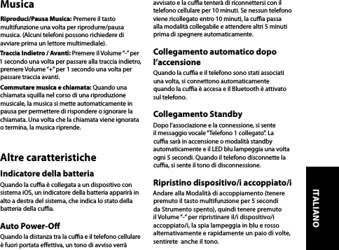 MusicaRiproduci/Pausa Musica: Premere il tasto multifunzione una volta per riprodurre/pausa musica. (Alcuni telefoni possono richiedere di avviare prima un lettore multimediale).Traccia Indietro / Avanti: Premere il Volume “-” per 1 secondo una volta per passare alla traccia indietro, premere Volume “+” per 1 secondo una volta per passare traccia avanti.Commutare musica e chiamata: Quando una chiamata squilla nel corso di una riproduzione musicale, la musica si mette automaticamente in pausa per permettere di rispondere o ignorare la chiamata. Una volta che la chiamata viene ignorata o termina, la musica riprende.Altre caratteristicheIndicatore della batteriaQuando la cua è collegata a un dispositivo con sistema iOS, un indicatore della batteria apparirà in alto a destra del sistema, che indica lo stato della batteria della cua.Auto Power-OQuando la distanza tra la cua e il telefono cellulare è fuori portata eettiva, un tono di avviso verrà avvisato e la cua tenterà di riconnettersi con il telefono cellulare per 10 minuti. Se nessun telefono viene ricollegato entro 10 minuti, la cua passa alla modalità collegabile e attendere altri 5 minuti prima di spegnere automaticamente.Collegamento automatico dopo l’accensioneQuando la cua e il telefono sono stati associati una volta, si connettono automaticamente quando la cua è accesa e il Bluetooth è attivato sul telefono.Collegamento StandbyDopo l’associazione e la connessione, si sente il messaggio vocale “Telefono 1 collegato”. La cua sarà in accensione o modalità standby automaticamente e il LED blu lampeggia una volta ogni 5 secondi. Quando il telefono disconnette la cua, si sente il tono di disconnessione.Ripristino dispositivo/i accoppiato/iAndare alla Modalità di accoppiamento (tenere premuto il tasto multifunzione per 5 secondi da Strumento spento), quindi tenere premuto il Volume “-” per ripristinare il/i dispositivo/i accoppiato/i, la spia lampeggia in blu e rosso alternativamente e rapidamente un paio di volte, sentirete  anche il tono.ITALIANO