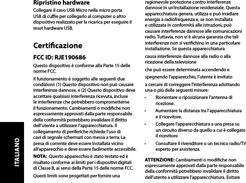 Ripristino hardwareCollegare il cavo USB Micro nella micro porta USB di cue per collegarlo al computer o altro dispositivo realizzato per la ricarica per eseguire il reset hardware USB.CerticazioneFCC ID: RJE190686Questo dispositivo è conforme alla Parte 15 delle norme FCC.Il funzionamento è soggetto alle seguenti due condizioni: (1) Questo dispositivo non può causare interferenze dannose, e (2) Questo dispositivo deve accettare qualsiasi interferenza ricevuta, incluse le interferenze che potrebbero comprometterne il funzionamento. Cambiamenti o modiche non espressamente approvati dalla parte responsabile della conformità potrebbero invalidare il diritto dell’utente a utilizzare l’apparecchiatura. Il collegamento di periferiche richiede l’uso di cavi di segnale schermati con messa a terra. La presa di corrente deve essere installata vicino all’apparecchio e deve essere facilmente accessibile.NOTA:  Questo apparecchio è stato testato ed è risultato conforme ai limiti per i dispositivi digitali di Classe B, ai sensi della Parte 15 delle norme FCC.Questi limiti sono progettati per fornire una ragionevole protezione contro interferenze dannose in un’installazione residenziale. Questa apparecchiatura genera, utilizza e può irradiare energia a radiofrequenza e, se non installata e utilizzata in conformità alle istruzioni, può causare interferenze dannose alle comunicazioni radio. Tuttavia, non vi è alcuna garanzia che tali interferenze non si verichino in una particolare installazione. Se questa apparecchiaturacausa interferenze dannose alla radio o alla ricezione della televisioneche può essere determinata accendendo espegnendo l’apparecchio, l’utente è invitatoa cercare di correggere l’interferenza adottando una o più delle seguenti misure: •  Riorientare o riposizionare l’antenna di ricezione.•  Aumentare la distanza tra l’apparecchiatura e il ricevitore.•  Collegare l’apparecchiatura a una presa su un circuito diverso da quello a cui è collegato il ricevitore.•  Consultare il rivenditore o un tecnico radio/TV esperto per assistenza.ATTENZIONE: Cambiamenti o modiche non espressamente approvati dalla parte responsabile della conformità potrebbero invalidare il diritto dell’utente a utilizzare l’apparecchiatura. Evitare ITALIANO