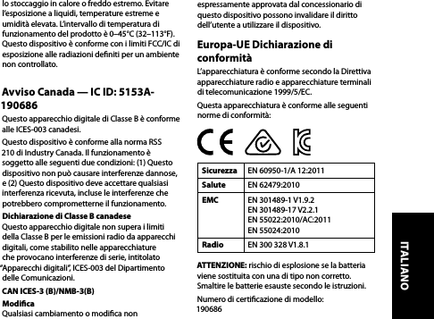 lo stoccaggio in calore o freddo estremo. Evitare l’esposizione a liquidi, temperature estreme e umidità elevata. L’intervallo di temperatura di funzionamento del prodotto è 0–45°C (32–113°F).Questo dispositivo è conforme con i limiti FCC/IC di esposizione alle radiazioni deniti per un ambiente non controllato.Avviso Canada — IC ID: 5153A-190686Questo apparecchio digitale di Classe B è conforme alle ICES-003 canadesi.Questo dispositivo è conforme alla norma RSS 210 di Industry Canada. Il funzionamento è soggetto alle seguenti due condizioni: (1) Questo dispositivo non può causare interferenze dannose, e (2) Questo dispositivo deve accettare qualsiasi interferenza ricevuta, incluse le interferenze che potrebbero comprometterne il funzionamento.Dichiarazione di Classe B canadese  Questo apparecchio digitale non supera i limiti della Classe B per le emissioni radio da apparecchi digitali, come stabilito nelle apparecchiature che provocano interferenze di serie, intitolato “Apparecchi digitali”, ICES-003 del Dipartimento delle Comunicazioni.CAN ICES-3 (B)/NMB-3(B)Modica  Qualsiasi cambiamento o modica non espressamente approvata dal concessionario di questo dispositivo possono invalidare il diritto dell’utente a utilizzare il dispositivo.Europa-UE Dichiarazione di conformitàL’apparecchiatura è conforme secondo la Direttiva apparecchiature radio e apparecchiature terminali di telecomunicazione 1999/5/EC. Questa apparecchiatura è conforme alle seguenti norme di conformità:Sicurezza EN 60950-1/A 12:2011Salute EN 62479:2010EMC EN 301489-1 V1.9.2 EN 301489-17 V2.2.1 EN 55022:2010/AC:2011  EN 55024:2010Radio EN 300 328 V1.8.1 ATTENZIONE: rischio di esplosione se la batteria viene sostituita con una di tipo non corretto. Smaltire le batterie esauste secondo le istruzioni.Numero di certicazione di modello:  190686ITALIANO