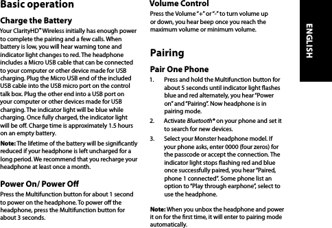 Basic operationCharge the BatteryYour ClarityHD™ Wireless initially has enough power to complete the pairing and a few calls. When battery is low, you will hear warning tone and indicator light changes to red. The headphone includes a Micro USB cable that can be connected to your computer or other device made for USB charging. Plug the Micro USB end of the included USB cable into the USB micro port on the control talk box. Plug the other end into a USB port on your computer or other devices made for USB charging. The indicator light will be blue while charging. Once fully charged, the indicator light will be o. Charge time is approximately 1.5 hours on an empty battery. Note: The lifetime of the battery will be signicantly reduced if your headphone is left uncharged for a long period. We recommend that you recharge your headphone at least once a month. Power On/ Power OPress the Multifunction button for about 1 second to power on the headphone. To power o the headphone, press the Multifunction button for about 3 seconds.Volume ControlPress the Volume “+” or “-” to turn volume up or down, you hear beep once you reach the maximum volume or minimum volume. PairingPair One Phone1.  Press and hold the Multifunction button for about 5 seconds until indicator light ashes blue and red alternately, you hear “Power on” and “Pairing”. Now headphone is in pairing mode.2.  Activate Bluetooth® on your phone and set it to search for new devices. 3.  Select your Monster headphone model. If your phone asks, enter 0000 (four zeros) for the passcode or accept the connection. The indicator light stops ashing red and blue once successfully paired, you hear “Paired, phone 1 connected”. Some phone list an option to “Play through earphone”, select to use the headphone.Note: When you unbox the headphone and power it on for the rst time, it will enter to pairing mode automatically.ENGLISH