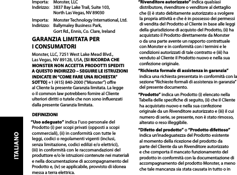 GARANZIA LIMITATA PER  I CONSUMATORIMonster, LLC, 7251 West Lake Mead Blvd.,  Las Vegas, NV 89128, USA, [SI RICORDA CHE MONSTER NON ACCETTA PRODOTTI SPEDITI  A QUESTO INDIRIZZO – SEGUIRE LE ISTRUZIONI INDICATE IN “COME FARE UNA RICHIESTA” SOTTO] +1 (415) 840-2000 (“Monster”) ore  al Cliente la presente Garanzia limitata. La legge  o il common law potrebbero fornire al Cliente ulteriori diritti o tutele che non sono inuenzati dalla presente Garanzia limitata.DEFINIZIONI“Uso adeguato” indica l’uso personale del Prodotto (i) per scopi privati (opposti a scopi commerciali), (ii) in conformità con tutte le  leggi, codici o regolamenti vigenti (inclusi,  senza limitazione, codici edilizi e/o elettrici),  (iii) in conformità con le raccomandazioni del produttore e/o le istruzioni contenute nei materiali e nella documentazione di accompagnamento del Prodotto e, (iv) se applicabile, provvisto di idonea messa a terra elettrica.“Rivenditore autorizzato” indica qualsiasi distributore, rivenditore o venditore al dettaglio che (i) è stato debitamente autorizzato a svolgere la propria attività e che è in possesso dei permessi di vendita del Prodotto al Cliente in base alle leggi della giurisdizione di acquisto del Prodotto, (ii) ha acquistato il Prodotto direttamente da Monster o da una parte avente un rapporto contrattuale con Monster e in conformità con i termini e le condizioni autorizzati di tale contratto e (iii) ha venduto al Cliente il Prodotto nuovo e nella sua confezione originale.“Richiesta formale di assistenza in garanzia” indica una richiesta presentata in conformità con la sezione “Richieste formali di assistenza in garanzia” del presente documento.“Prodotto” indica un Prodotto (i) elencato nella Tabella delle speciche di seguito, (ii) che il Cliente ha acquistato nuovo e nella sua confezione originale da un Rivenditore autorizzato e (iii) il cui numero di serie, se presente, non è stato rimosso, alterato o reso illeggibile.“Difetto del prodotto” o “Prodotto difettoso” indica un’inadeguatezza del Prodotto esistente al momento della ricezione del prodotto da parte del Cliente da un Rivenditore autorizzato e che comporta il mancato funzionamento del prodotto in conformità con la documentazione di accompagnamento del prodotto Monster, a meno che tale mancanza sia stata causata in tutto o in Importa:   Monster, LLC Indirizzo:   3837 Bay Lake Trail, Suite 103,   North Las Vegas, NV 89030Importa:   Monster Technology International, Ltd. Indirizzo:   Ballymaley Business Park,   Gort Rd., Ennis, Co. Clare, IrelandITALIANO