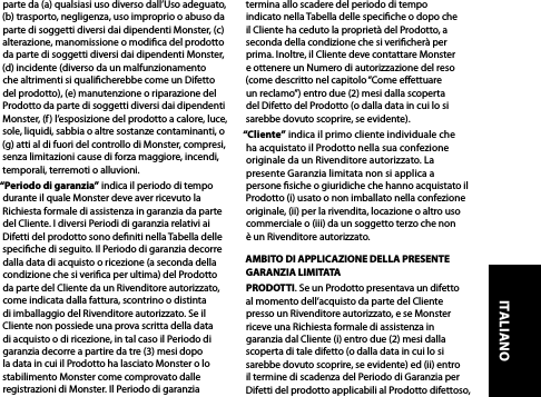 parte da (a) qualsiasi uso diverso dall’Uso adeguato, (b) trasporto, negligenza, uso improprio o abuso da parte di soggetti diversi dai dipendenti Monster, (c) alterazione, manomissione o modica del prodotto da parte di soggetti diversi dai dipendenti Monster, (d) incidente (diverso da un malfunzionamento che altrimenti si qualicherebbe come un Difetto del prodotto), (e) manutenzione o riparazione del Prodotto da parte di soggetti diversi dai dipendenti Monster, (f) l’esposizione del prodotto a calore, luce, sole, liquidi, sabbia o altre sostanze contaminanti, o (g) atti al di fuori del controllo di Monster, compresi, senza limitazioni cause di forza maggiore, incendi, temporali, terremoti o alluvioni.“Periodo di garanzia” indica il periodo di tempo durante il quale Monster deve aver ricevuto la Richiesta formale di assistenza in garanzia da parte del Cliente. I diversi Periodi di garanzia relativi ai Difetti del prodotto sono deniti nella Tabella delle speciche di seguito. Il Periodo di garanzia decorre dalla data di acquisto o ricezione (a seconda della condizione che si verica per ultima) del Prodotto da parte del Cliente da un Rivenditore autorizzato, come indicata dalla fattura, scontrino o distinta di imballaggio del Rivenditore autorizzato. Se il Cliente non possiede una prova scritta della data di acquisto o di ricezione, in tal caso il Periodo di garanzia decorre a partire da tre (3) mesi dopo la data in cui il Prodotto ha lasciato Monster o lo stabilimento Monster come comprovato dalle registrazioni di Monster. Il Periodo di garanzia termina allo scadere del periodo di tempo indicato nella Tabella delle speciche o dopo che il Cliente ha ceduto la proprietà del Prodotto, a seconda della condizione che si vericherà per prima. Inoltre, il Cliente deve contattare Monster e ottenere un Numero di autorizzazione del reso (come descritto nel capitolo “Come eettuare un reclamo”) entro due (2) mesi dalla scoperta del Difetto del Prodotto (o dalla data in cui lo si sarebbe dovuto scoprire, se evidente).“Cliente” indica il primo cliente individuale che ha acquistato il Prodotto nella sua confezione originale da un Rivenditore autorizzato. La  presente Garanzia limitata non si applica a  persone siche o giuridiche che hanno acquistato il Prodotto (i) usato o non imballato nella confezione originale, (ii) per la rivendita, locazione o altro uso commerciale o (iii) da un soggetto terzo che non  è un Rivenditore autorizzato.AMBITO DI APPLICAZIONE DELLA PRESENTE GARANZIA LIMITATAPRODOTTI. Se un Prodotto presentava un difetto al momento dell’acquisto da parte del Cliente presso un Rivenditore autorizzato, e se Monster riceve una Richiesta formale di assistenza in garanzia dal Cliente (i) entro due (2) mesi dalla scoperta di tale difetto (o dalla data in cui lo si sarebbe dovuto scoprire, se evidente) ed (ii) entro il termine di scadenza del Periodo di Garanzia per Difetti del prodotto applicabili al Prodotto difettoso, ITALIANO