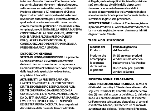 in tal caso Monster fornirà al Cliente una delle seguenti soluzioni: Monster (1) riparerà oppure, a discrezione esclusiva di Monster, sostituirà il Prodotto difettoso, o (2) rimborserà al Cliente il prezzo di acquisto corrisposto a Monster o al Rivenditore autorizzato per il Prodotto difettoso, qualora la riparazione o la sostituzione non sia commercialmente praticabile o realizzabile entro tempi ragionevoli. NOTA: NELLA MISURA MASSIMA CONSENTITA DALLA LEGGE VIGENTE, MONSTER NON SI ASSUME ALCUNA RESPONSABILITÀ PER QUALSIASI DANNO INCIDENTALE, CONSEQUENZIALE O INDIRETTO IN BASE ALLA PRESENTE GARANZIA LIMITATA.DISPOSIZIONI GENERALISCELTA DI LEGGE/GIURISDIZIONE. La presente Garanzia limitata e le eventuali controversie derivanti da o in connessione con la presente Garanzia limitata (“Controversie”) sono disciplinate dalle leggi della giurisdizione dove è stato acquistato il Prodotto. ALTRI DIRITTI. LA PRESENTE GARANZIA LIMITATA CONFERISCE AL CLIENTE SPECIFICI DIRITTI, E POTREBBERO ESSERCI ANCHE ALTRI DIRITTI CHE VARIANO DA GIURISDIZIONE A GIURISDIZIONE, E CHE NON SONO INFLUENZATI DA QUESTA GARANZIA LIMITATA.* LA GARANZIA È VALIDA SOLO PER IL CLIENTE E NON PUÒ ESSERE TRASFERITA O CEDUTA. Se una qualsiasi disposizione della presente Garanzia limitata  è illegale, nulla o inapplicabile, tale disposizione sarà considerata divisibile dalle disposizioni rimanenti e non ne inuenzerà la validità.  In caso di incompatibilità tra la versione inglese  e le altre versioni della presente Garanzia limitata, la versione inglese sarà prevalente.REGISTRAZIONE. Invitiamo il Cliente a registrare  il proprio Prodotto su www.MonsterProducts.com. La mancata registrazione non diminuisce i diritti  di garanzia del Cliente. TABELLA DELLE SPECIFICHEModello del ProdottoPeriodo di garanzia  del ProdottoProdotto che accompagna la seguente dichiarazione  di garanziaUn (1) anno per prodotti venduti in Nord America,  Sud America e Asia-PacicoDue (2) anni per i prodotti venduti in Europa RICHIESTA FORMALE DI GARANZIACOME PRESENTARE UNA RICHIESTA. In caso di difetto del prodotto, il Cliente deve attenersi alle seguenti istruzioni: (1) Contattare Monster entro due (2) mesi dalla scoperta del difetto (o dalla data in cui lo si sarebbe dovuto scoprire, se evidente), (2) Fornire una spiegazione dettagliata di come si è vericato il danno, (3) Ottenere un Numero di autorizzazione del reso, (4) Restituire il Prodotto, ITALIANO