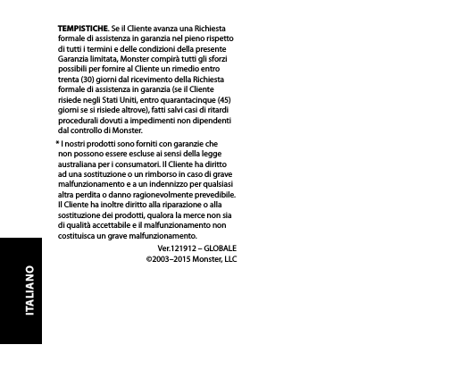 TEMPISTICHE. Se il Cliente avanza una Richiesta formale di assistenza in garanzia nel pieno rispetto di tutti i termini e delle condizioni della presente Garanzia limitata, Monster compirà tutti gli sforzi possibili per fornire al Cliente un rimedio entro trenta (30) giorni dal ricevimento della Richiesta formale di assistenza in garanzia (se il Cliente risiede negli Stati Uniti, entro quarantacinque (45) giorni se si risiede altrove), fatti salvi casi di ritardi procedurali dovuti a impedimenti non dipendenti dal controllo di Monster.* I nostri prodotti sono forniti con garanzie che non possono essere escluse ai sensi della legge australiana per i consumatori. Il Cliente ha diritto ad una sostituzione o un rimborso in caso di grave malfunzionamento e a un indennizzo per qualsiasi altra perdita o danno ragionevolmente prevedibile. Il Cliente ha inoltre diritto alla riparazione o alla sostituzione dei prodotti, qualora la merce non sia di qualità accettabile e il malfunzionamento non costituisca un grave malfunzionamento.  Ver.121912 – GLOBALE   ©2003–2015 Monster, LLCITALIANO