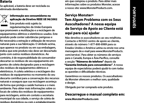 BateriaSe aplicável, a bateria deve ser reciclada ou eliminada devidamente.Informação aos consumidores na aplicação da Diretiva REEE UE 96/2002Este produto está sujeito às regulamentações da União Europeia que promovem a reutilização e a reciclagem de equipamentos elétricos e eletrônicos usados. Este produto pode conter substâncias perigosas e foi necessária a extração e utilização de recursos naturais para a sua fabricação. O símbolo acima, que aparece no produto ou em sua embalagem, indica que este produto não deve ser descartado junto com outros resíduos domésticos. Ao contrário, é de responsabilidade do consumidor descartar os resíduos de seu equipamento em pontos de coleta designados para a reciclagem dos resíduos de equipamentos elétricos e eletrônicos. A coleta seletiva e a reciclagem dos resíduos de equipamentos no momento do seu descarte contribui para a conservação dos recursos naturais e assegura que sua reciclagem aconteça de forma que proteja a saúde humana e o meio ambiente. Para obter mais informações sobre os locais de coleta dos resíduos de equipamentos para reciclagem, entre em contato a secretaria municipal da sua cidade, o serviço de coleta de resíduos domésticos ou com o estabelecimento em que comprou o produto. Para obter mais informações sobre os produtos Monster, acesse  o nosso site: www.MonsterProducts.com.Serviço Monster®  Tem Algum Problema com os Seus Auscultadores? A nossa equipa  de Serviço de Apoio ao Cliente está aqui para o(a) ajudarNão devolva os auscultadores ao seu retalhista. Contacte o NOSSO centro de apoio ao cliente, através do número 1-877-800-8989 para os Estados Unidos e América Latina ou envie-nos uma mensagem de e-mail para www.MonsterProducts.com/service/. Para obter os números de serviços para o Canadá, Europa e Ásia-Pacíco, consulte a secção “Números de telefone” depois da “Garantia limitada para consumidores”. A nossa equipa de especialistas poderá ajudá-lo com todas as questões e diculdades técnicas.Garantimos os nossos produtos. Os auscultadores da Monster oferecem o melhor som, qualidade e design.Obrigado por ter comprado este produto. Descarregue o manual completo em:www.MonsterProducts.com PORTUGUÊS