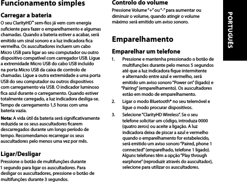 Funcionamento simplesCarregar a bateriaO seu ClarityHD™ sem-os já vem com energia suciente para fazer o emparelhamento e algumas chamadas. Quando a bateria estiver a acabar, será emitido um sinal sonoro e a luz indicadora ca vermelha. Os auscultadores incluem um cabo Micro USB para ligar ao seu computador ou outro dispositivo compatível com carregador USB. Ligue a extremidade Micro USB do cabo USB incluído na porta Micro USB da caixa de controlo de chamadas. Ligue a outra extremidade a uma porta USB do seu computador ou outros dispositivos com carregamento via USB. O indicador luminoso ca azul durante o carregamento. Quando estiver totalmente carregado, a luz indicadora desliga-se. Tempo de carregamento 1,5 horas com uma bateria vazia.Nota: A vida útil da bateria será signicativamente reduzida se os seus auscultadores carem descarregados durante um longo período de tempo. Recomendamos recarregar os seus auscultadores pelo menos uma vez por mês. Ligar/DesligarPressione o botão de multifunções durante 1 segundo para ligar os auscultadores. Para desligar os auscultadores, pressione o botão de multifunções durante 3 segundos.Controlo do volumePressione Volume “+” ou “-” para aumentar ou diminuir o volume, quando atingir o volume máximo será emitido um aviso sonoro. EmparelhamentoEmparelhar um telefone1.  Pressione e mantenha pressionado o botão de multifunções durante pelo menos 5 segundos até que a luz indicadora que intermitente e alternando entre azul e vermelho, será emitido um aviso sonoro “Power on” (ligado) e “Pairing” (emparelhamento). Os auscultadores estão em modo de emparelhamento.2.  Ligar o modo Bluetooth® no seu telemóvel e ligue o modo procurar dispositivos. 3.  Selecione “ClarityHD Wireless”. Se o seu telefone solicitar um código, introduza 0000 (quatro zeros) ou aceite a ligação. A luz indicadora deixa de piscar a azul e vermelho quando o emparelhamento for estabelecido, será emitido um aviso sonoro “Paired, phone 1 connected” (emparelhado, telefone 1 ligado). Alguns telefones têm a opção “Play through earphone” (reproduzir através do auscultador), selecione para utilizar os auscultadores.PORTUGUÊS