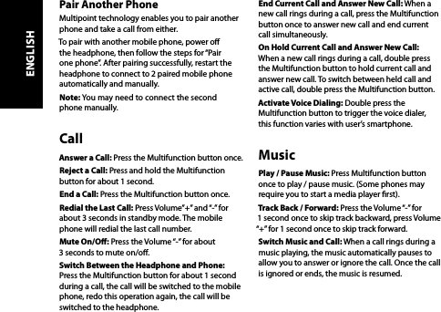 Pair Another PhoneMultipoint technology enables you to pair another phone and take a call from either. To pair with another mobile phone, power o the headphone, then follow the steps for “Pair one phone”. After pairing successfully, restart the headphone to connect to 2 paired mobile phone automatically and manually.Note: You may need to connect the second  phone manually.CallAnswer a Call: Press the Multifunction button once.Reject a Call: Press and hold the Multifunction button for about 1 second.End a Call: Press the Multifunction button once.Redial the Last Call: Press Volume”+” and “-” for about 3 seconds in standby mode. The mobile phone will redial the last call number.Mute On/O: Press the Volume “-” for about  3 seconds to mute on/o.Switch Between the Headphone and Phone: Press the Multifunction button for about 1 second during a call, the call will be switched to the mobile phone, redo this operation again, the call will be switched to the headphone.End Current Call and Answer New Call: When a new call rings during a call, press the Multifunction button once to answer new call and end current call simultaneously.On Hold Current Call and Answer New Call: When a new call rings during a call, double press the Multifunction button to hold current call and answer new call. To switch between held call and active call, double press the Multifunction button.Activate Voice Dialing: Double press the Multifunction button to trigger the voice dialer,  this function varies with user’s smartphone.MusicPlay / Pause Music: Press Multifunction button once to play / pause music. (Some phones may require you to start a media player rst).Track Back / Forward: Press the Volume “-” for  1 second once to skip track backward, press Volume “+” for 1 second once to skip track forward.Switch Music and Call: When a call rings during a music playing, the music automatically pauses to allow you to answer or ignore the call. Once the call is ignored or ends, the music is resumed.ENGLISH