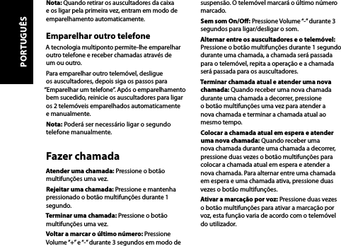 Nota: Quando retirar os auscultadores da caixa e os ligar pela primeira vez, entram em modo de emparelhamento automaticamente.Emparelhar outro telefoneA tecnologia multiponto permite-lhe emparelhar outro telefone e receber chamadas através de um ou outro. Para emparelhar outro telemóvel, desligue os auscultadores, depois siga os passos para “Emparelhar um telefone”. Após o emparelhamento bem sucedido, reinicie os auscultadores para ligar os 2 telemóveis emparelhados automaticamente e manualmente.Nota: Poderá ser necessário ligar o segundo telefone manualmente.Fazer chamadaAtender uma chamada: Pressione o botão multifunções uma vez.Rejeitar uma chamada: Pressione e mantenha pressionado o botão multifunções durante 1 segundo.Terminar uma chamada: Pressione o botão multifunções uma vez.Voltar a marcar o último número: Pressione Volume “+” e “-” durante 3 segundos em modo de suspensão. O telemóvel marcará o último número marcado.Sem som On/O: Pressione Volume “-” durante 3 segundos para ligar/desligar o som.Alternar entre os auscultadores e o telemóvel: Pressione o botão multifunções durante 1 segundo durante uma chamada, a chamada será passada para o telemóvel, repita a operação e a chamada será passada para os auscultadores.Terminar chamada atual e atender uma nova chamada: Quando receber uma nova chamada durante uma chamada a decorrer, pressione o botão multifunções uma vez para atender a nova chamada e terminar a chamada atual ao mesmo tempo.Colocar a chamada atual em espera e atender uma nova chamada: Quando receber uma nova chamada durante uma chamada a decorrer, pressione duas vezes o botão multifunções para colocar a chamada atual em espera e atender a nova chamada. Para alternar entre uma chamada em espera e uma chamada ativa, pressione duas vezes o botão multifunções.Ativar a marcação por voz: Pressione duas vezes o botão multifunções para ativar a marcação por voz, esta função varia de acordo com o telemóvel do utilizador.PORTUGUÊS