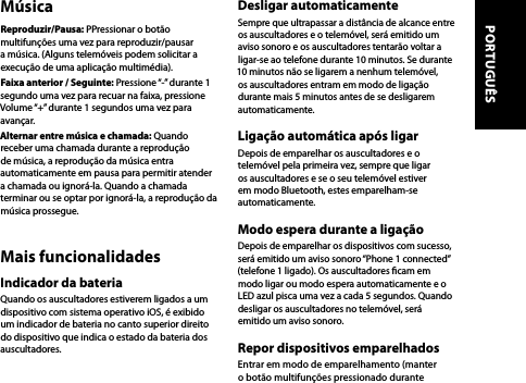 MúsicaReproduzir/Pausa: PPressionar o botão multifunções uma vez para reproduzir/pausar a música. (Alguns telemóveis podem solicitar a execução de uma aplicação multimédia).Faixa anterior / Seguinte: Pressione “-” durante 1 segundo uma vez para recuar na faixa, pressione Volume “+” durante 1 segundos uma vez para avançar.Alternar entre música e chamada: Quando receber uma chamada durante a reprodução de música, a reprodução da música entra automaticamente em pausa para permitir atender a chamada ou ignorá-la. Quando a chamada terminar ou se optar por ignorá-la, a reprodução da música prossegue.Mais funcionalidadesIndicador da bateriaQuando os auscultadores estiverem ligados a um dispositivo com sistema operativo iOS, é exibido um indicador de bateria no canto superior direito do dispositivo que indica o estado da bateria dos auscultadores.Desligar automaticamenteSempre que ultrapassar a distância de alcance entre os auscultadores e o telemóvel, será emitido um aviso sonoro e os auscultadores tentarão voltar a ligar-se ao telefone durante 10 minutos. Se durante 10 minutos não se ligarem a nenhum telemóvel, os auscultadores entram em modo de ligação durante mais 5 minutos antes de se desligarem automaticamente.Ligação automática após ligarDepois de emparelhar os auscultadores e o telemóvel pela primeira vez, sempre que ligar os auscultadores e se o seu telemóvel estiver em modo Bluetooth, estes emparelham-se automaticamente.Modo espera durante a ligaçãoDepois de emparelhar os dispositivos com sucesso, será emitido um aviso sonoro “Phone 1 connected” (telefone 1 ligado). Os auscultadores cam em modo ligar ou modo espera automaticamente e o LED azul pisca uma vez a cada 5 segundos. Quando desligar os auscultadores no telemóvel, será emitido um aviso sonoro.Repor dispositivos emparelhadosEntrar em modo de emparelhamento (manter o botão multifunções pressionado durante PORTUGUÊS